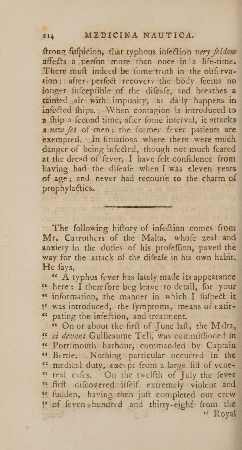 {trong fufpicion, that typhous infe€tion very feldom affects a .perfon: more than once in‘a life-time. There muft indeed:be fome*truth in the obferva- tiom: afrery perfeét recovery the body feems no longer fufceptible of the difeafe, and breathes a tainted air with ;impunity, as daily~ happens in infected fhips.». When contagion is introduced to a fhip a.fecond time, afier fome interval, it attacks a new fet of men; the former fever patients are exempted. ~In fituations where there were much danger of being infected, though not much feared at the dread-of ‘fever, I have felt confidence from having had the difeafe when Iwas eleven years of age; and never had recourfe to the charm of ‘prophylactics. The following hiftory of infection comes from Mr. Carruthers of the Malta, whofe zeal and anxiety in the duties of his profeffion, paved the way for the attack of the difeafe in his own habit. He fays, | ' «¢ A typhus fever has lately made its appearance © here: I therefore beg leave to detail, for your *¢ information, the manner in which I fufpect it © was introduced, the fymptoms, means of ¢xtir- ‘¢ pating the infection, and treatment. ‘* Onor about the firft of June latt, the Malta, “¢ ci devant Guilleaume Tell, was commiffioned in Portfmouth: harbour, commanded by Captain — “¢ Bertie... Nothing» particular occurred in the © medical duty,..except from a large lift of vene= _ real cafes. On the twelfth of “Tuly the fever « firft difcoveredeatfelf. extremely violent and~ «© fudden, having then juft comp leted our crew — tof feven »hundred and thirty- eight» from the | | &lt;6 Rog , ~~ n