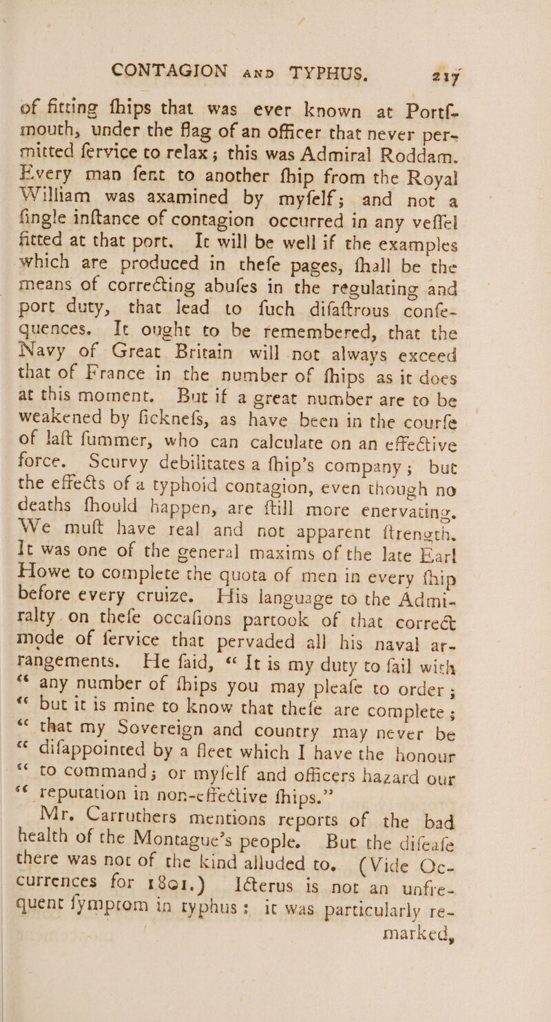 of fitting fhips that was ever known at Portf- mouth, under the fag of an officer that never per- mitted fervice to relax; this was Admiral Roddam. Every man fent to another fhip from the Royal William was axamined by myfelf; and not a fingle inftance of contagion occurred in any veffel fitted at that port. Ic will be well if the examples which are produced in thefe pages, fhall be the means of correcting abufes in the regulating and port duty, that lead to fuch difaftrous confe- quences. It ought to be remembered, that the Navy of Great Britain will not always exceed that of France in the number of hips as it does at this moment. But if a great number are to be weakened by ficknefs, as have been in the courfe of laft fummer, who can calculate on an effective force. Scurvy debilitates a fhip’s company; but the effects of a typhoid contagion, even though no deaths fhould happen, are ftill more enervating. We muft have real and not apparent ftrength, It was one of the general maxims of the late Ear! Howe to complete the quota of men in every fhip before every cruize. His language to the Admi- ralty.on thefe occafions partook of that corre&amp; mode of fervice that pervaded all his naval ar. rangements. He faid, It is my duty to fail with *“ any number of thips you may pleafe to order ; but it is mine to know that thefe are complete ; that my Sovereign and country may never be “¢ difappointed by a fleet which I have the honour to command; or myfelf and officers hazard our *¢ reputation in non-effective thips.” Mr, Carruthers mentions reports of the bad health of the Montague’s people. Burt the difeafe there was not of the kind alluded to. (Vide Oc- currences for 1801.) Ierus is not an unfre- quent fymprom in typhus: it was particularly re- ge marked, €¢