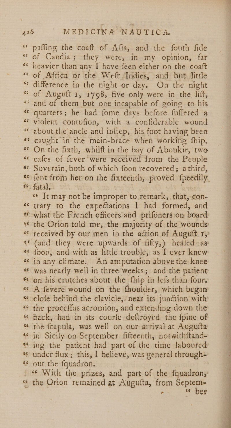 &amp;¢ €¢ ee c¢ paffing the coaft of Afia, and the fouth fide of Candia; they were, in my opinion, far heavier than any I have feen either on the coatt of Africa or the Weft Indies, and but little difference in the night or day. On the night quarters; he had fome days before fuffered a violent contufion, with a confiderable wound about the ancle and inflep, his foot having been caught in the main-brace when working fhip. On the fixth, whilft in the bay of Aboukir, two cafes of fever were received from the Peuple Soverain, both of which foon recovered; athird, «© Tt may not be improper to.remark,. that, con- trary to the expectations 1 had formed, and the Orion told me, the majority of the wounds received by our men in the action of Auguft. rj (and they were upwards of fifty,) healed-as: foon, and with as little trouble, as I ever knew in any climate. An amputation above the knee was nearly well in three weeks; and the patient on his crutches about the fhip in lefs than four. A fevere wound on the fhoulder, which began clofe bebind the clavicle,, near its junction with the proceffus acromion, and extending down the back, had in its courfe deftroyed the {pine of the fcapula, was well on our arrival at Auguita in Sicily on September fifteenth, notwithftand- ing the patient had part of the time laboured’ under flux; this, I believe, was general through+ out the fquadron. «s With the prizes, and part of the fquadron,: the Orion remained at Augufta, from — - 6¢ er