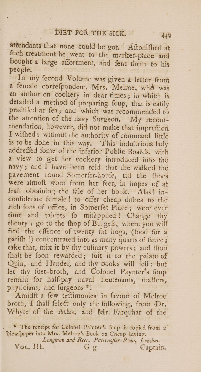 _ attendants that none could be got. A ftonithed at -fach treatment he went to the market-place and bought a large affortrient, and fent them to his people. ‘In my fecohd Volume was given a letter from a female correfpondent, Mrs. Melroe, wh&amp; was an author on cookery in dear times; in which is detailed a method of preparing foup, that is eafily practifed at fea; and which was recommended to the attention of the navy Surgeon. My recont- mendation, however, did not make that impreffion I wifhed: without the authority of command little is tobe done in this way. This induftrious lady addreffed fome of the inferior Public Boafds, with a view to get her cookery introduced into thé navy; and I have been told that fhe walked the pavement round Somerfetshoufe, till the fhoes were almoft worn from her feet, in hopes of at leaft obtaining the fale of her book. Alas! in- confiderate female! to offer cheap difhes to the rich fons of office; in Somerfet Place; were ever time and talents fo mifapplied! Change thy theory ; go to the thop of Burgefs,; where you will find the effence of twenty fat hogs, (food for a parifh !) concentrated into as many quarts of fauce ; take that, mix it by thy culinary powers; and thou fhalt be foon rewarded; fuit it to the palate of Quin, and Handel, and thy books will fell: but let thy fuet-broth, and Colonel Paynter’s foup remain for half-pay naval heutenants, mafters, pnyficians, and furgeons *! Amidft a few teftimonies in favour of Melroe broth, I fhall feleé&amp;t only the following, from -Dr. Whyte of the Atlas, and Mr. Farquhar of the . * The receipt for Colonel Painter’s foup is copied from a’ “New!paper into Mrs. Melroe’s Book on Cheap Living. Longman and Rees, Paternofler-Row, Lendon. Vou, HE. Ge Captain.