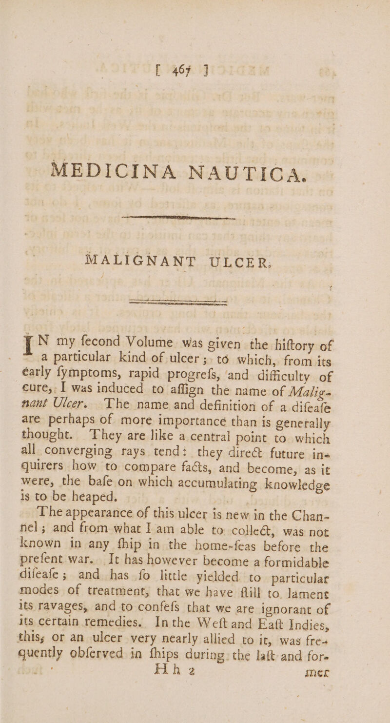 ~MEDICINA NAUTICA. MALIGNANT ULCER. I N my fecond Volume was given the hittory of a particular kind of ulcer ;.t6 which, from its early fymptoms, rapid progrefs, and dificulty of eure;: I was induced to affign the name of Malige nant Ulcer. The name and definition of a difeafe are perhaps of more importance than is generally thought. They are like a central point to which all converging rays tend: they dire future ine quirers how to compare facts, and become, as it were, the bafe on which accumulating knowledge is to be heaped. okt: . The appearance of this ulcer is new in the Chan- nel; and from what I am able to colleé&, was not known in any fhip in the home-feas before the prefent war. It has however become a formidable difeafe ; and has fo little yielded to particular modes of treatment, that we have flill to. lament its ravages, and to confefs that we are ignorant of its certain remedies. Inthe Weftand Eat Indies, this; or an ulcer very nearly allied co it, was fre- quently obferved in fhips during: the laft and fore bout ° Hh 2 mer