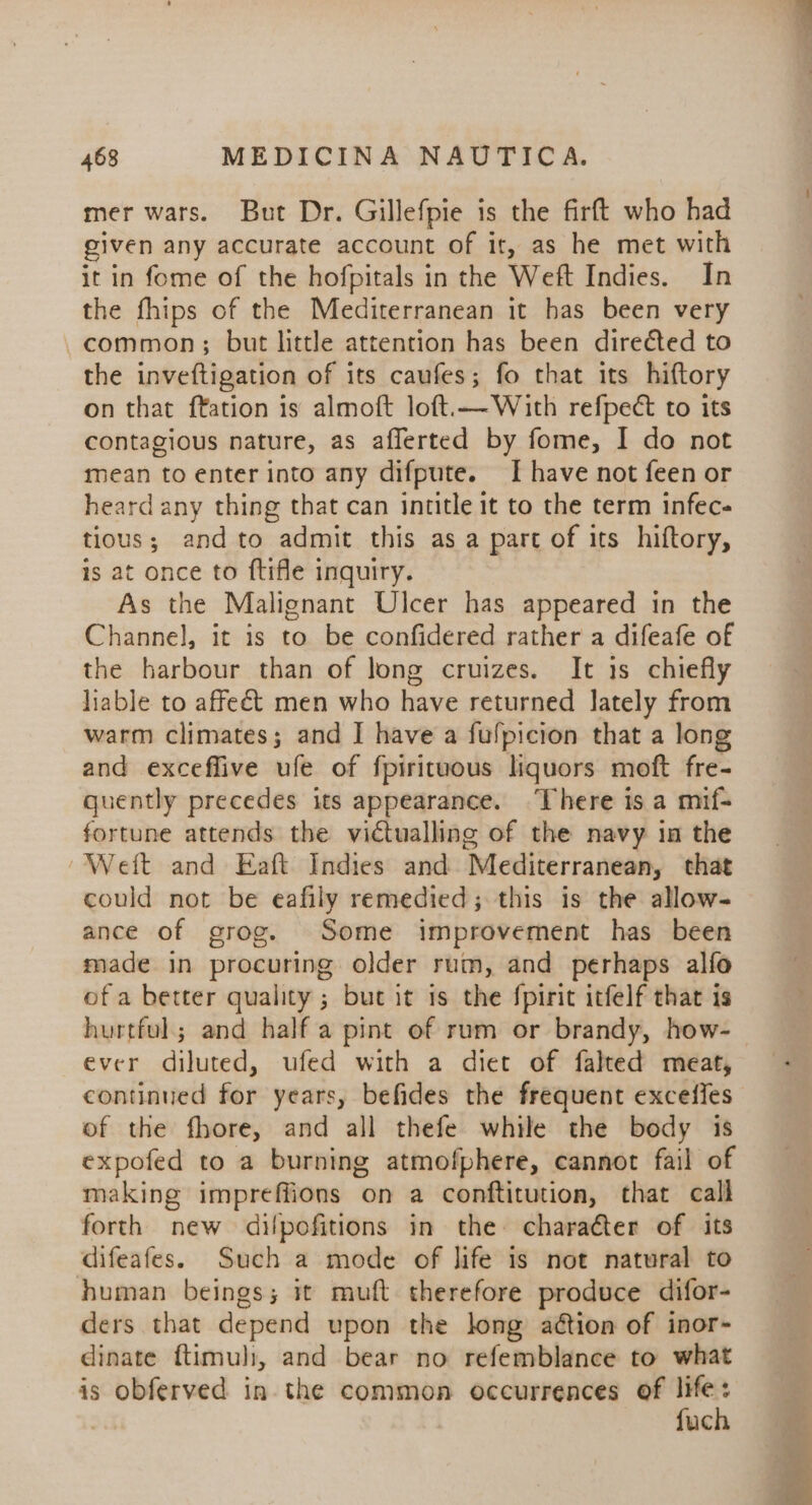 mer wars. But Dr. Gillefpie is the firft who had given any accurate account of it, as he met with it in fome of the hofpitals in the Weft Indies. In the fhips of the Mediterranean it has been very common; but little attention has been directed to the inveftigation of its caufes; fo that its hiftory on that ftation is almoft loft.—With refpect to its contagious nature, as afflerted by fome, I do not mean to enter into any difpute. [have not feen or heard any thing that can intitle it to the term infec- tious; and to admit this as a part of its hiftory, is at once to ftifle inquiry. As the Malignant Ulcer has appeared in the Channel, it is to be confidered rather a difeafe of the harbour than of long cruizes. It is chiefly liable to affeét men who have returned lately from warm climates; and I have a fulpicion that a long and exceffive ufe of fpirituous liquors moft fre- quently precedes its appearance. ‘There is a mif- fortune attends the victualling of the navy in the Weft and Eaft Indies and Mediterranean, that could not be eafily remedied; this is the allow- ance of grog. Some improvement has been made in procuring older rum, and perhaps alfo of a better quality ; but it is the fpirit itfelf that is hurtful; and half a pint of rum or brandy, how- ever diluted, ufed with a diet of falted meat, continued for years, befides the frequent exceffes of the fhore, and all thefe while the body is expofed to a burning atmofphere, cannot fail of making impreffions on a conftitution, that call forth new dilpofitions in the character of its difeafes. Such a mode of life is not natural to human beings; it muft therefore produce difor- ders that depend upon the long aétion of inor- dinate ftimuli, and bear no refemblance to what is obferved in the common occurrences of ia : uc
