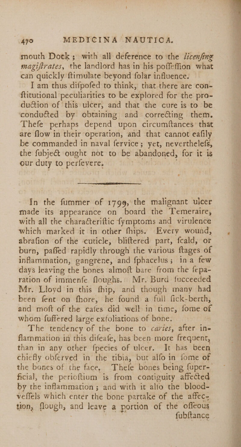 mouth Dock; with all deference to ‘the /icenfing magiftrates, ithe landlord has in his poffeffion what can quickly ftimulate beyond folar influence. I am thus difpofed to think, that there are con- ftitutional peculiarities to be explored for the pro- duction of this ulcer, and that the cure is to be conducted by obtaining and correcting them. Thefe perhaps depend upon circumftances: that are flow in their operation, and that cannot eafily be commanded in naval fervice; yet, neverthelefs, the fubject ought not to be abandoned, for it is our duty to perfevere, | Eg I LE AR ce In the fummer of 1799, the malignant ulcer made its appearance on board the Temeraire, with all the charaéteriftic fymptoms and virulence which marked it in other fhips. Every wound, abrafion of the cuticle, bliftered part, fcald, or burn, paffed rapidly through the various ftages of inflammation, gangrene, and fphacelus; ina few days leaving the bones almoft bare from the fepa- ration of immenfe floughs.. Mr. Burd fucceeded Mr. Lloyd in this fhip, and though many had been fent on fhore, he found a full fick-berth, and moft of the cafes did well in time, fome of whom fuffered large extoliations of bone. The tendency of the bone to caries, after in- flarnmation in this difeafe, has been more frequent, than in any other fpecies of ulcer. It has been chiefly obferved in the tibia, but alfo in fome of ficial, the perioftium is from contiguity affected by the inflammation; and with it alio the blood- veffels which enter the bone partake of the affec- tion, ate and leave a portion of the offeous fubftance