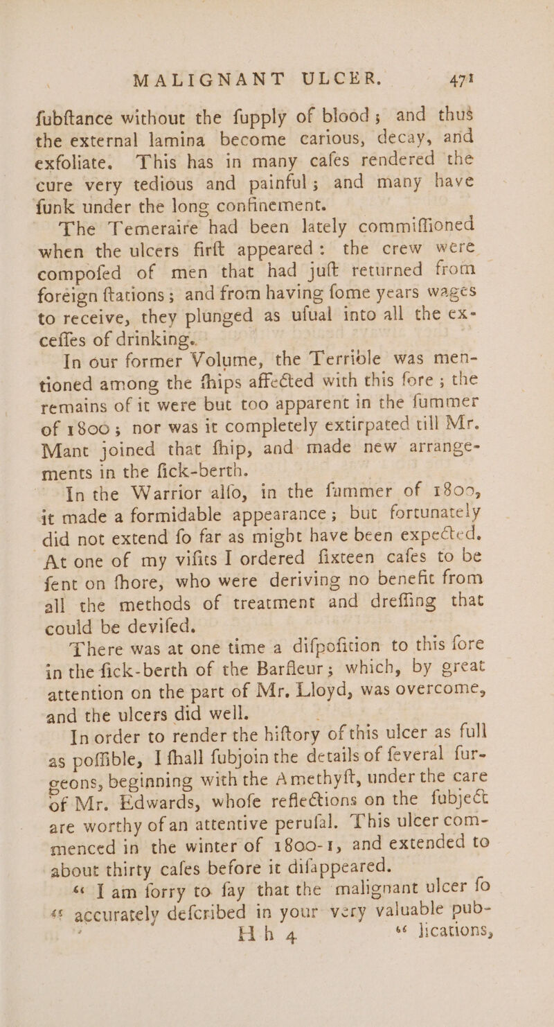 fubftance without the fupply of blood ; and thus the external lamina become carious, decay, and exfoliate. This has in many cafes rendered the cure very tedious and painful; and many have funk under the long confinement. The Temeraire had been lately commiffioned when the ulcers firft appeared: the crew were compofed of men that had juft returned from — foreign {tations ; and from having fome years wages to receive, they plunged as ufual into all the ex- ceffes of drinking. | In our former Volume, the Terriole was men- tioned among the fhips affected with this fore ; the remains of it were but too apparent in the fummer of 1800; nor was it completely extirpated till Mr. Mant joined that fhip, and made new arrange- ments in the fick-berth. | In the Warrior alfo, in the fammer of 1809, it made a formidable appearance; but fortunately did not extend fo far as might have been expected. At one of my vifits I ordered fixteen cafes to be fent on fhore, who were deriving no benefit from all the methods of treatment and dreffing that could be deviled. There was at one time a difpofition to this fore in the fick-berth of the Barfleur; which, by great attention on the part of Mr, Lloyd, was overcome, and the ulcers did well. In order to render the hiftory of this ulcer as full as poffible, I fhall fubjoin the details of feveral fur- geons, beginning with the Amethyft, under the care of Mr. Edwards, whofe refle€tions on the fubject are worthy of an attentive perulal. This ulcer com- menced in the winter of 1800-1, and extended to about thirty cafes before it difappeared. « Tam forry to fay that the malignant ulcer fo «s accurately defcribed in your very valuable pub- ’ Hoh 4 66 jications,