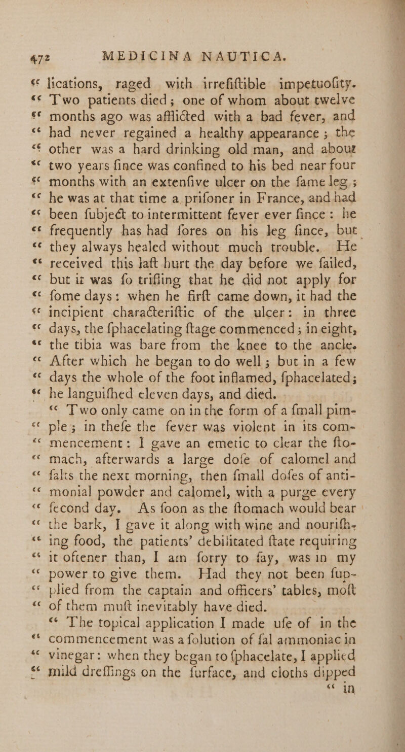 Two patients died; one of whom about twelve months ago was afflicted with a bad fever, and had never regained a healthy appearance ; the other was a hard drinking old man, and aboue two years fince was confined to his bed near four months with an extenfive ulcer on the fame leg ; he was at that time a prifoner in France, and had been fubject to intermittent fever ever fince: he frequently has had fores on his leg fince, but. they always healed without much treuble. He received this Jaft hurt the day before we failed, but iz was fo trifling that he did not apply for fome days: when he firft came down, it had the incipient characteriftic of the ulcer: in three days, the {phacelating ftage commenced; in eight, the tibia was bare from the knee to the ancle. After which he began to do well; but in a few days the whole of the foot Siiakied. fphacelated ; «&lt; ‘Two only came on inthe form of a {mall pim- ple; in thefe the fever was violent in its com- mencement: I gave an emetic to clear the fto- mach, afterwards a large dofe of calomel and {alts ie next morning, then {mall dofes of anti- monial powder and calomel, with a purge every fecond day. As foon as the ftomach would bear. the bark, I gave it along with wine and nourifh- ing food, the patients’ debilitated ftate requiring it oftener than, I am forry to fay, wasin my power to give them. Had they not been fup- plied from the captain and officers’ tables, moft of them mutt inevitably have died. “« The topical application I made ufe of in the commencement was a folution of fal ammoniac in vinegar: when they began to {phacelate, I applicd mild dreffings on the furface, and cloths dipped «6 in