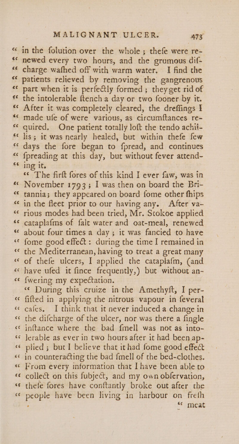 newed every two hours, and the grumous dif- charge wafhed off with warm water. I find the patients relieved by removing the gangrenous part when it is perfectly formed; they get rid of the intolerable {tench a day or two fooner by it. After it was completely cleared, the dreffings 1 made ufe of were various, as circumftances re- quired, One patient totally loft the tendo achii- lis; it was nearly healed, but within thefe few days the fore began to fpread, and continues {preading at this day, but without fever attend- ing it. “© The firft fores of this kind I ever faw, was in November 1793; I was then on board the Bri- tannia; they appeared on board fome other fhips in the fleet prior to our having any. After va- rious modes had been tried, Mr. Stokoe applied cataplafms of falt water and oat-meal, renewed about four times a day ; it was fancied to have fome good effect : during the time I remained in the Mediterranean, having to treat a great many of thefe ulcers, I applied the cataplafm, (and have ufed it fince frequently,) bue without an- {wering my expectation. “¢ During this cruize in the Amethyft, I per- fitted in applying the nitrous vapour in feveral cafes. I think that it never induced a change in the difcharge of the ulcer, nor was there a fingle inftance where the bad fmell was not as into- lerable as ever in two hours after it had been ap- plied ; but I believe that ithad fome good effect in counteracting the bad fmell of the bed-clothes. © From every information that I have been able to collect on this fubject, and my own obfervation, thefe fores have conftantly broke out after the people have been living in harbour on frefh ; s* meat