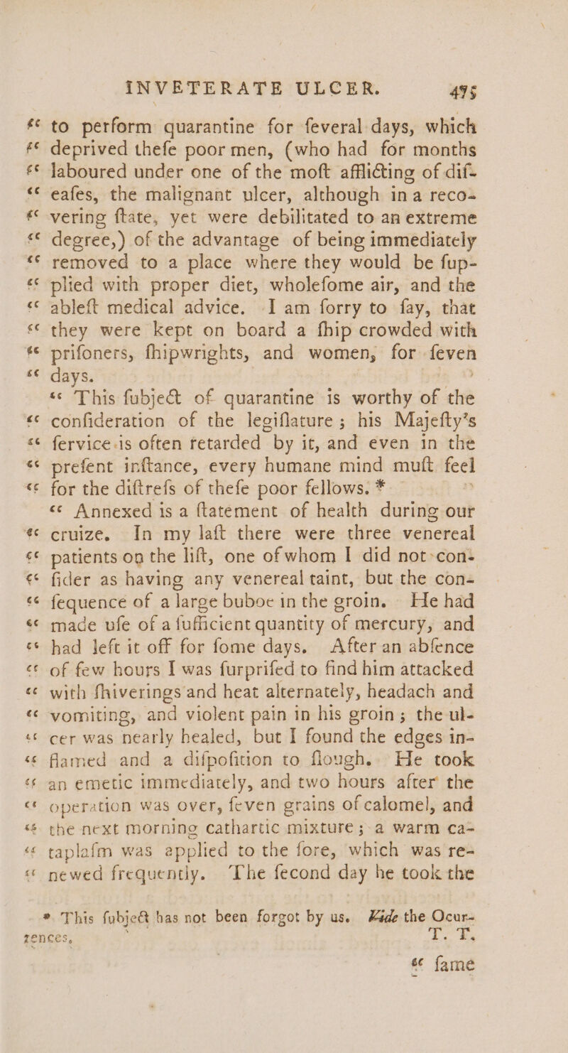 to perform quarantine for feveral days, which deprived thefe poor men, (who had for months laboured under one of the moft afflicting of dif- eafes, the malignant nicer, although ina reco- vering ftate, yet were debilitated to an extreme degree,) of the advantage of being immediately removed to a place where they would be fup- plied with proper diet, wholefome air, and the ableft medical advice. -I am forry to fay, that they were kept on board a fhip crowded with prifoners, fhipwrights, and women, for ck days. ee This fubje&t of quarantine is worthy : a confideration of the legiflature ; his Majefty’s fervice-is often retarded by it, and even in the prefent inftance, every humane mind mutt eo for the diftrefs of thefe poor fellows. * <¢ Annexed is a ftatement of health during our cruize. In my laft there were three venereal patients og the lift, one of whom I did not-con- fider as having any venereal taint, but the con- fequence of a large buboe inthe groin. He had made ufe of a fufficient quantity of mercury, and had left it off for fome days, After an abfence of few hours I was furprifed to find him attacked with fhiverings and heat alternately, headach and vomiting, and violent pain in his groin; the ul- cer was nearly healed, but I found the edges in- flamed and a difpofition to flough.. He took an emetic immediately, and two hours after the operation was over, feven grains of calomel, and the next morning cathartic mixture ; a warm ca- taplafm was applied to the fore, which was re- newed frequently. The fecond day he took the * This fubje& has not been forgot by us. Kede the Ocur- s¢ fame