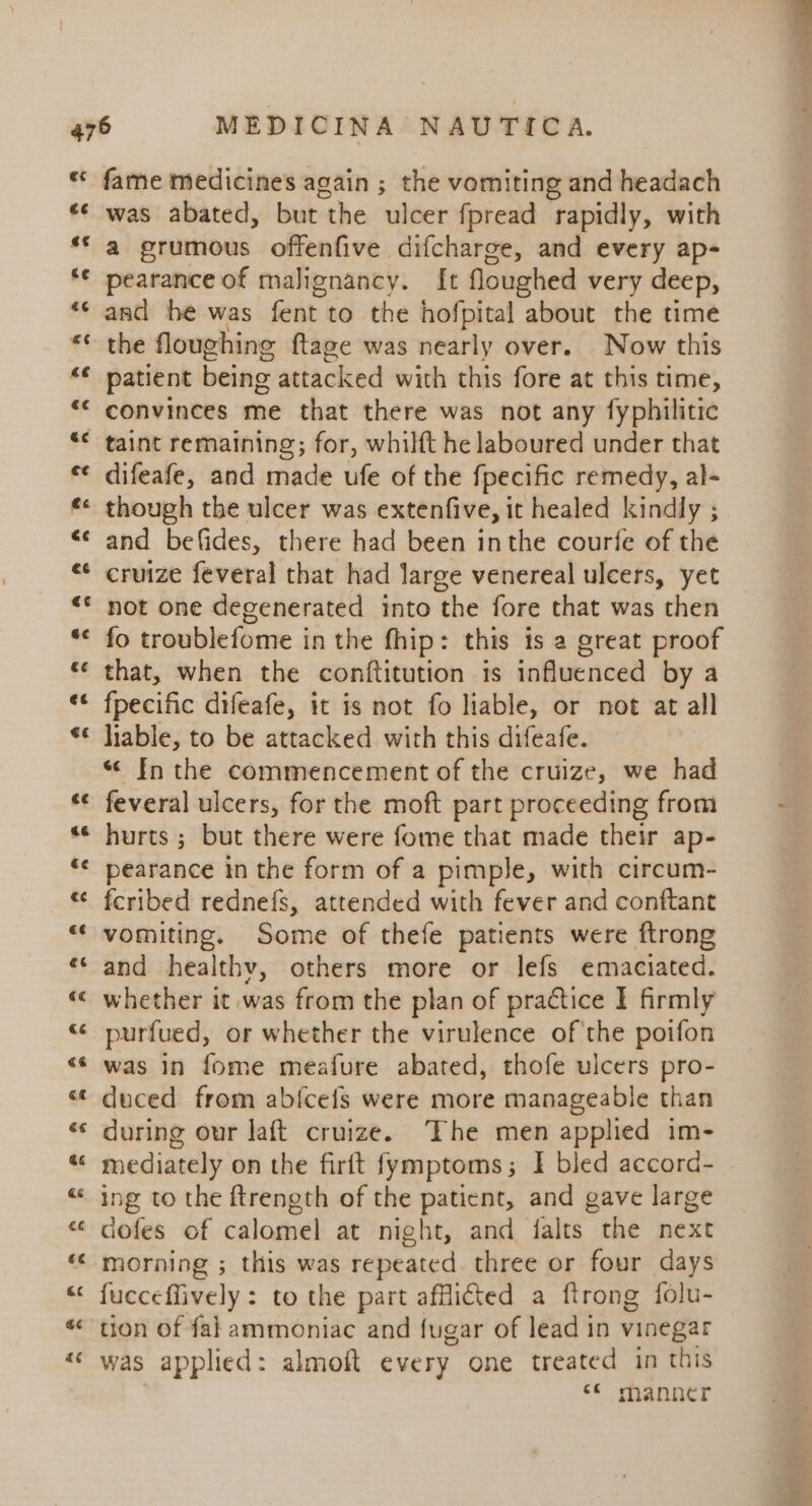 3 ce «¢ c¢ «¢ A a fame medicines again ; the vomiting and headach was abated, but the ulcer fpread rapidly, with a grumous offenfive difcharge, and every ap- pearance of malignancy. [t floughed very deep, and he was fent to the hofpital about the time the floughine ftage was nearly over. Now this patient being attacked with this fore at this time, convinces me that there was not any fyphilitic difeafe, and made ufe of the fpecific remedy, al- though the ulcer was extenfive, it healed kindly ; and befides, there had been inthe courfe of the cruize feveral that had large venereal ulcers, yet not one degenerated into the fore that was then fo troublefome in the fhip: this is a great proof that, when the conftitution ts influenced by a fpecific difeafe, it is not fo liable, or not at all hable, to be attacked with this difeafe. « In the commencement of the cruize, we had feveral ulcers, for the moft part proceeding from hurts ; but there were fome that made their ap- pearance in the form of a pimple, with circum- fcribed rednefs, attended with fever and conftant vomiting. Some of thefe patients were ftrong and healthv, others more or lefs emaciated. whether it was from the plan of practice I firmly purfued, or whether the virulence of'the poifon was in fome meafure abated, thofe ulcers pro- duced from abfcefs were more manageable than during our laft cruize. The men applied im- mediately on the firft fymptoms; I bled accord- ing to the ftrength of the patient, and gave large morning ; this was repeated three or four days fucceffively : to the part afflicted a ftrong folu- was applied: almoft every one treated in this | ee manner