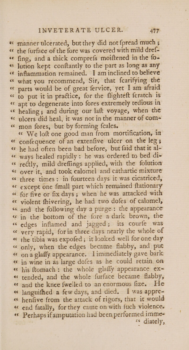 vA hal a n rr n Fr wn n n INVETERATE ULCER. AqT manner ulcerated, but they did not fpread much ; the furface of the fore was covered with mild dref- fing, and a thick comprefs moiftened in the fo- lution kept conftantly to the part as long as any inflammation remained. I am inclined to believe what you recommend, Sir, that fcarifying the parts would be of great fervice, yet I am afraid to put it in practice, for the flighteft feratch is apt to degenerate into fores extremely tedious in healing; and during our laft voyage, when the ulcers did heal, it was not in the manner of com- mon fores, but by forming fcales. «© We loft one good man from mortification, in confequence of an extenfive ulcer on the leg; ways healed rapidly : he was ordered to bed di~ rectly, mild dreffings applied, with the folution over it, and took calomel and cathartic mixture three times: in fourteen days it was cicatriced, except one fmall part which remained ftationary for five or fix days; when he was attacked with violent fhivering, he had two dofes of calomel}, and the following day a purge: the appearance in the bottom of the fore a dark brown, the edges inflamed and jagged; is courfe was very rapid, forin three days nearly the whole of the tibia was expofed ; it looked well for one day only, when the edges became flabby, and put in wine in as large dofes as he could retain, on his ftomach: the whole glafly appearance ex- tended, and the whole furface became flabby, and the knee {welled to an enormous fize. He languifhed a few days, and died. I was appre- henfive from the attack of rigors, that it would end fatally, for they came on with fuch violence. Perhaps ifamputation had been performed imme- ce diately,