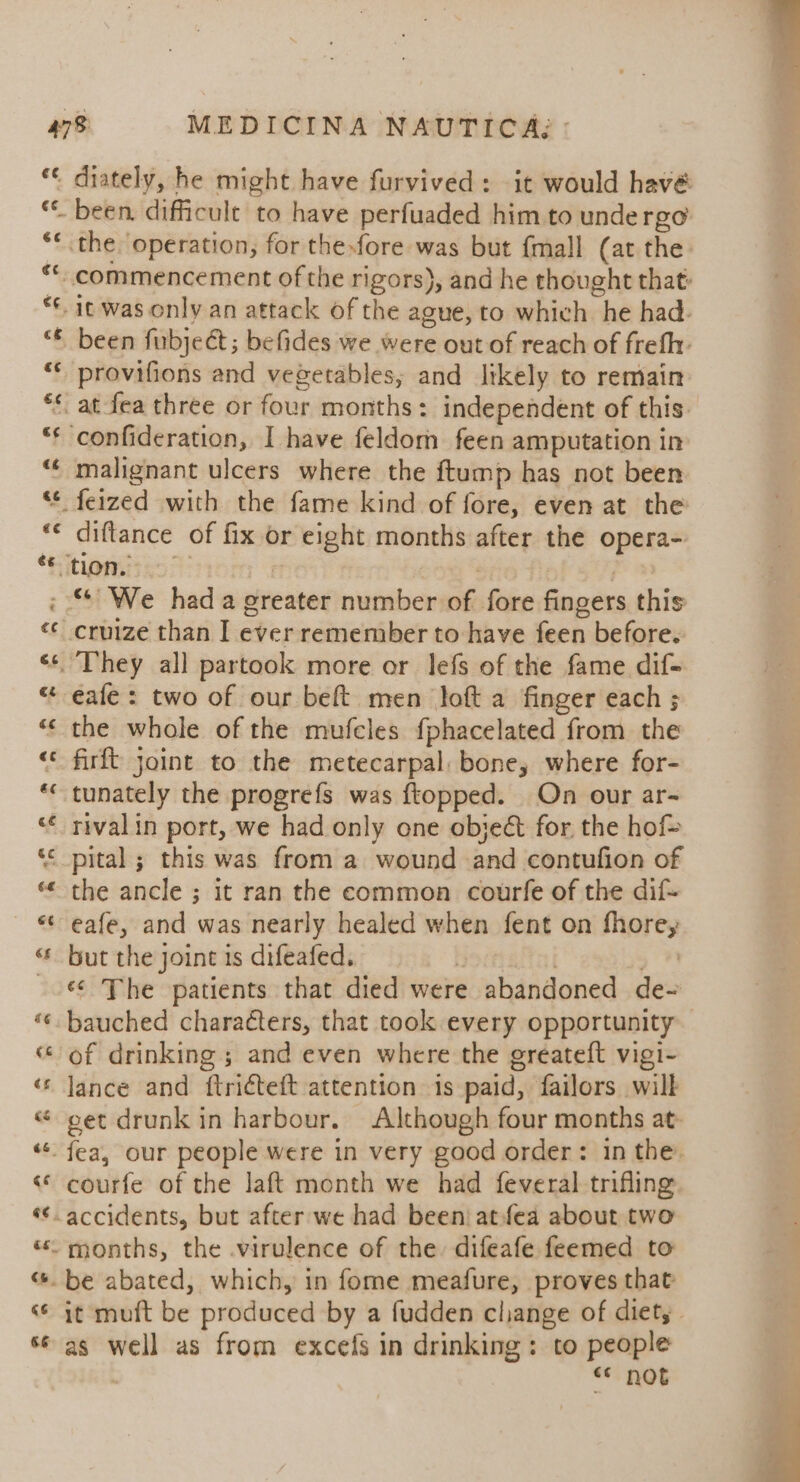 ce rT; €¢ A a been. difficult to have perfuaded him to undergo been fubjeét; befides we were out of reach of frefh- provifions and vegetables; and likely to remain malignant ulcers where the ftump has not been diftance of fix or eight months after the opera- “We had a greater number of fore fingers this eafe : two of our beft men loft a finger each ; firft joint to the metecarpal bone, where for- tunately the progrefs was ftopped. On our ar- rival in port, we had only one objeé for the hof= the ancle ; it ran the common courfe of the dif- eafe, and was nearly healed when fent on fhorey but the joint is difeafed. pomielni , #1 ‘¢ The patients that died were abandoned de- bauched characters, that took every opportunity of drinking; and even where the greateft vigi- lance and ftricteft attention 1s paid, failors will get drunk in harbour. Although four months at. courfe of the laft month we had feveral trifling. it muft be produced by a fudden cliange of diet, - as well as from excefs in drinking: to people “* not