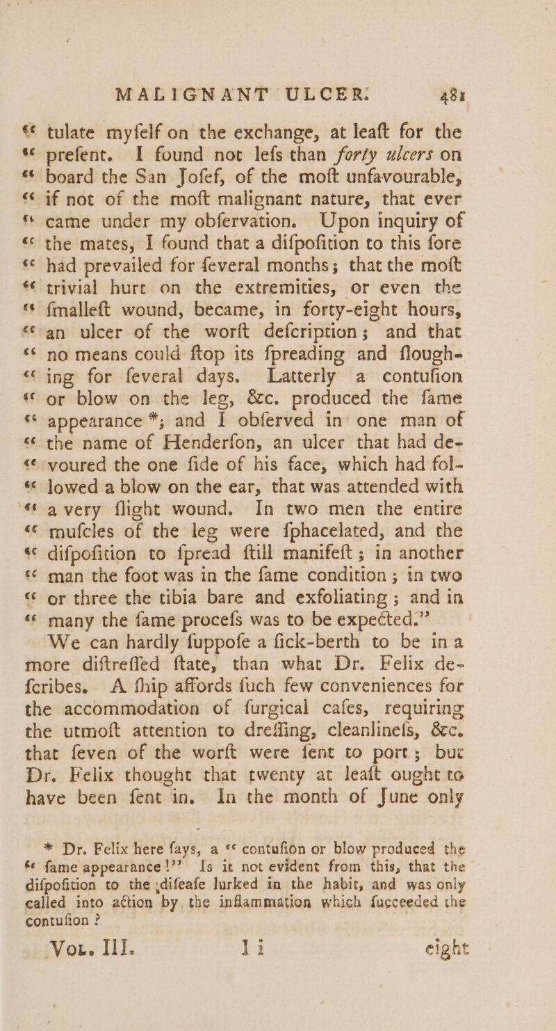 a n a) wv A nN MALIGNANT ULCER: 48x tulate myfelf on the exchange, at leaft for the prefent. I found not lefs than forty ulcers on board the San Jofef, of the moft unfavourable, came under my obfervation. Upon inquiry of the mates, I found that a difpofition to this fore had prevailed for feveral months; that the moft trivial hure on the extremities, or even the fmalleft wound, became, in forty-eight hours, an ulcer of the worft defcription; and that no means could ftop its fpreading and flough- or blow on the leg, &c. produced the fame appearance *; and I obferved in one man of -voured the one fide of his face, which had fol- lowed a blow on the ear, that was attended with avery flight wound. In two men the entire mufcles of the leg were fphacelated, and the difpofition to fpread {till manifeft ; in another man the foot was in the fame condition ; in two or three the tibia bare and exfoliating ; and in many the fame procefs was to be expected.” We can hardly fuppofe a fick-berth to be ina be * Dr. Felix here fays, a ** contufion or blow produced the fame appearance!’’ Is it not evident from this, that the Wens Ill. li | eight