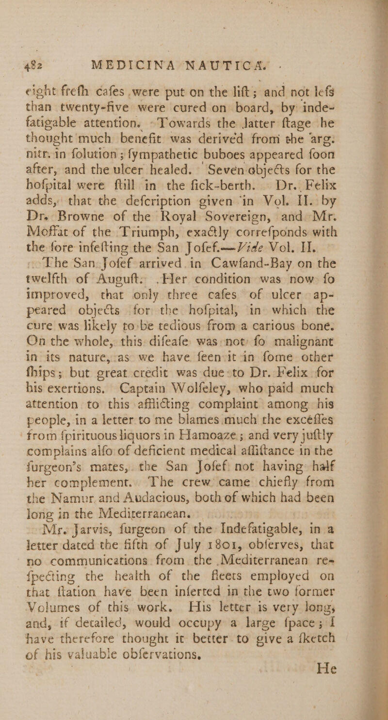 eight frefh cafes were put on the litt; and not lefs than twenty-five were cured on board, by: inde~ fatigable attention. - Towards the Jatter: ftage he thought much benefit was derived fromi the arg. nitr. in folution ; fympathetic buboes appeared foon after, and the ulcer healed. “Seven: abjects for the hofpital were fill in the fick-berth. | Dr.. Felix adds, that the defcription given ‘in Vol. II. by Dr. Browne of the Royal Sovereign, and Mr. Moffat of the Triumph, exactly correfponds with the fore infefting the San Jofef.—-Vide Vol. II. ooThe San. Jofef arrived. in Cawfand-Bay on the twelfth of Aucuft: ,»Her condition was now fo improved, that only three cafes of ulcer ap- peared objects for the hofpital, in which the cure was likely tobe tedious from a carious bone. On the whole, this difeafe was not: fo malignant in its nature,-as we have. feenvit in fome other fhips; but great credit was due:to Dr. Felix for his exertions. Captain Wolfeley, who paid much attention to this afflicting complaint among his people, in a letter. to me blames.much the excéfles from vii en in Flamoaze; and very juftly | complains alfo of deficient medical affiftance in the furgeon’s mates, the San Jofef: not having: half her complement.. The crew came chiefly from the Namur.and Audacious, both of which had been long in the Mediterranean. — Mrs Jarvis, furgeon of the ladefusigeble, in a letter dated the fifth of July 1801, obferves, that no communications from. the .Mediterranean re- fpecting the health of the fleets employed on that {tation have been inferted in the two former Volumes of this work. His letter is very long, and, if detailed, would oceupy a large fpace; I have therefore thought it better. to give a iketch of his valuable obfervations, : He
