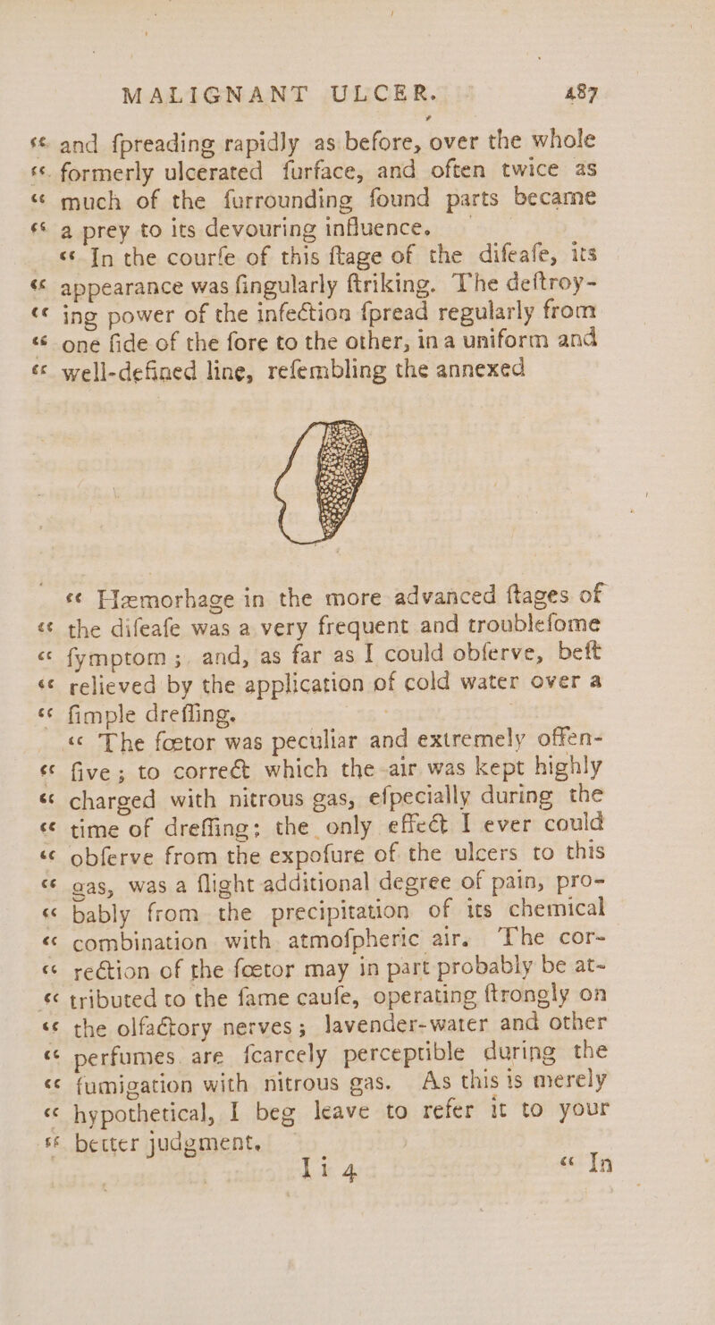 cay w~ Cay ” a) A A. Wa) na wn rk a ain A AON Tas 7 MALIGNANT ULCER. 487 and fpreading rapidly as before, over the whole much of the furrounding found parts became &lt;&lt; In the courfe of this ftage of the difeafe, its appearance was fingularly ftriking. The deftroy- ing power of the infection fpread regularly from one fide of the fore to the other, ina uniform and well-defined line, refembling the annexed Seen ¢4 se 3 ny att i eet Sa AP “te ¢¢ T{zmorhage in the more advanced ftages of the difeafe was a very frequent and troublefome fymptom ;. and, as far as I could obferve, beft relieved by the application of cold water over a fimple dreffing. | «© The foetor was peculiar and extremely offen- five; to correét which the air was kept highly charged with nitrous gas, efpecially during the time of dreffing; the only effect I ever could obferve from the expofure of the ulcers to this gas, was a flight additional degree of pain, pro~ bably from the precipitation of its chemical combination with atmofpheric air, The cor~ rection of the feetor may in part probably be at- tributed to the fame caufe, operating ftrongly on the olfactory nerves ; Javender-water and other perfumes. are fcarcely perceptible during the fumigation with nitrous gas. As this is merely hypothetical, I beg leave to refer it to your better judgment, |