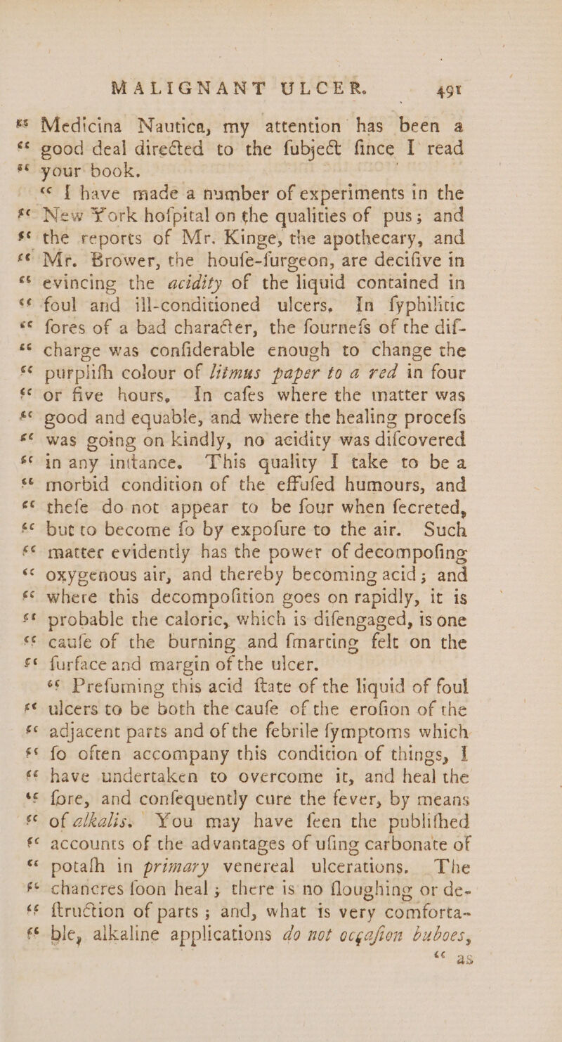 Medicina Nautica, my attention has been a good deal directed to the fubject fince [ read &lt;&lt; { have made a number of experiments in the Mr. Brower, the houfe-furgeon, are decifive in evincing the acidity of the. liquid contained in foul and ill-conditioned ulcers, In fyphilitic fores of a bad chara¢ter, the fournefs of the dif- charge was confiderable enough to change the purplifh colour of Litmus paper to a red in four or five hours, In cafes where the matter was good and equable, and where the healing procefs was going on kindly, no acidity was difcovered in any inttance. This quality I take to bea morbid condition of the effufed humours, and thefe do not appear to be four when fecreted, but to become fo by expofure to the air. Such matter evidently has the power of decompofing oxygenous air, and thereby becoming acid; and where this decompofition g goes on rapidly, it is probable the caioric, ahi is difengaged, is one caufe of the burning and {marting felt on the furface and margin of the ulcer. ‘¢ Prefuming this acid ftate of the liquid of foul ulcers to be both the caufe of the erofion of the adjacent parts and of the febrile fymptoms which fo often accompany this condition of things, | have undertaken to overcome it, and heal the fore, and confequently cure the fever, by means of alkalis. You may have feen the publifhed accounts of the advantages of ufing carbonate of potafh in primary venereal ulcerations. The chancres {oon heal ; there is no floughing or de- ftruction of parts ; and, what is very comforta~ ble, alkaline applications do not ocgajfion buboes, “¢ as