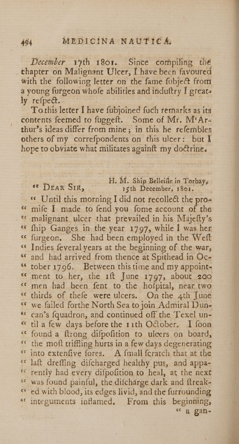 December 17th 1801. Since compiling thé chapter on Malignant Ulcer, I have been favoured with the following letter on the fame fubjet from a young fureeon whofe abilities and induftry I greats ly refpect. 3 , Tothis letter I have fubjoined fuch remarks as its contents feemed to fuggeft. Some of Mr. M‘Ar- thur’s ideas differ from mine; in this he refembles others of my correfpondents on this ulcer: but I hope to obviate what militates againft my doétrine. . M. Ship Belleifle in Torbay, ee Dear Sie, ‘ eae Pence rae «¢ Until this morning I did not recollect the pros «© mife 1 made to fend you fome account of the « malignant ulcer that prevailed in his Majefty’s <¢ fhip Ganges in the year 1797, while I was her «© furgeon. She had been employed in the Weft ‘¢ Indies feveral years at the beginning of the war, «© and had arrived from thence at Spithead in Oc- ** tober 1796, Between this time and my appoint. *¢ ment to her, the 1ft June 1797, about 200 “© men had been fent to the hofpital, near two «¢ thirds of thefe were ulcers. On the 4th June © we failed forthe North Sea to join Admiral Dune *¢ can’s {quadron, and continued off the Texel un- “ tila few days before the rith October. I foon *¢ found a ftrong difpofition to ulcers on board, «© the moft trifling hurts in a few days degenerating ** into extenfive fores. A {mall fcratch that at the ‘* Jaft dreffing difcharged healthy pus, and appa- ** rently had every difpofition to heal, at the next ‘© was found painful, the difcharge dark and ftreak- ‘* ed with blood, its edges livid, and the furrounding ‘‘ integuments inflamed. From this beginning, “ a gan-