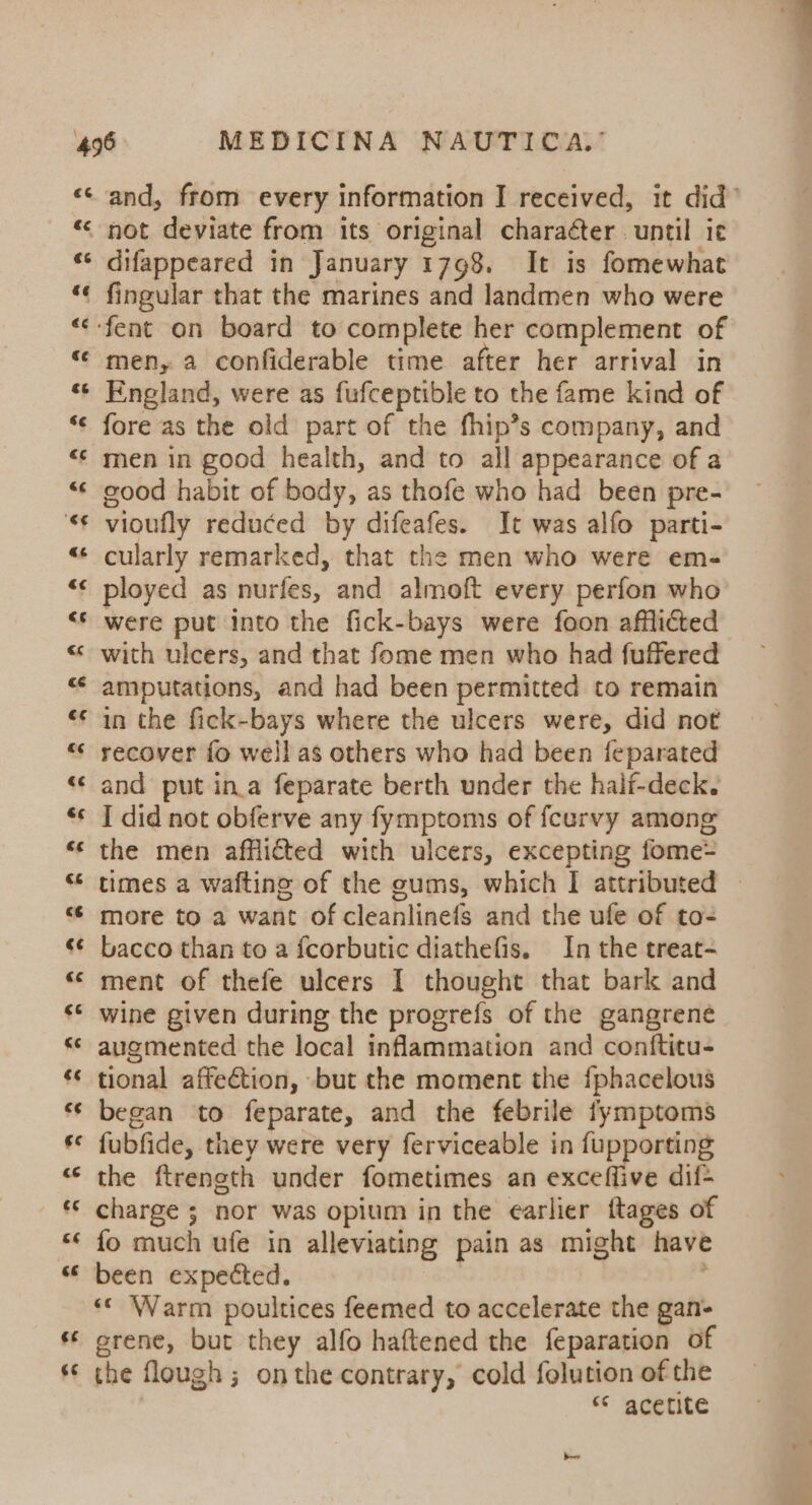 ra ee € e « €¢ c¢ €6 &amp;¢ €¢ &amp;¢ '€€ as &amp;&lt; c¢ €s ceé ¢€ “ “&lt; &amp;é &amp; Pal wv and, from every information I received, it did’ not deviate from its original charaéter . until ie difappeared in January 1798. It is fomewhat fingular that the marines and landmen who were men, a confiderable time after her arrival in England, were as fufceptible to the fame kind of fore as the old part of the fhip’s company, and men in good health, and to all appearance of a good habit of body, as thofe who had been pre- vioufly reduced by difeafes. It was alfo parti- cularly remarked, that the men who were em- ployed as nurfes, and almoft every perfon who were put into the fick-bays were foon afflicted with ulcers, and that fome men who had fuffered amputations, and had been permitted to remain in the fick-bays where the ulcers were, did not recover fo well as others who had been feparated and put in.a feparate berth under the haif-deck. I did not obferve any fymptoms of feurvy among the men afflicted with ulcers, excepting fome= times a wafting of the gums, which I attributed more to a want of cleanlinefs and the ufe of to- bacco than to a fcorbutic diathefis. In the treat- ment of thefe ulcers I thought that bark and wine given during the progrefs of the gangrene augmented the local inflammation and conftitu- tional affection, but the moment the fphacelous began to feparate, and the febrile fymptoms fubfide, they were very ferviceable in fupporting the ftrength under fometimes an exceffive dif&gt; charge ; nor was opium in the earlier ftages of fo much ufe in alleviating pain as might have been expected. «© Warm poultices feemed to accelerate the gan- grene, but they alfo haftened the feparation of the flough ; onthe contrary, cold folution of the | ** acetite