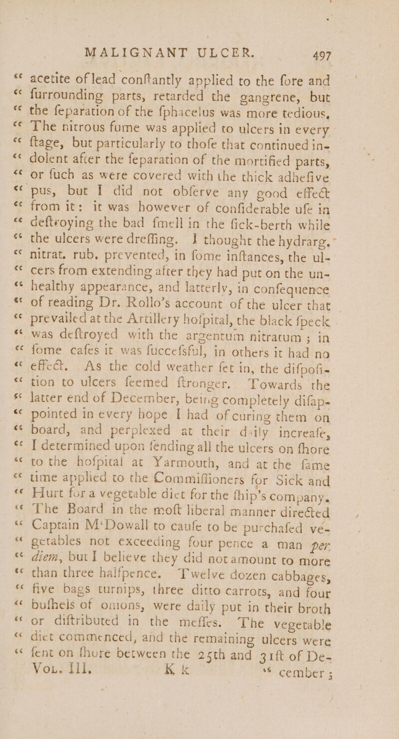 acetite of lead conftantly applied to the fore and furrounding parts, retarded the gangrene, but the feparation of the fphacelus was more tedious, The nitrous fume was applied to ulcers in every ftage, but particularly to thofe that continued in- dolent after the feparation of the mortified parts, or fuch as were covered with the thick adhefive from it: it was however of confiderable ufe in deftvoying the bad fmell in the fick-berth while the ulcers were dreffing. I thought the hydrarg.° nitrat. rub, prevented, in fome inftances, the ul- cers from extending after they had put on the un- healthy appearance, and latterly, in confequence prevailed at the Artillery hofpiral, the black Speck . was deftroyed with the argentum nitratum ; in fome cafes it was fuccefsful, in others it had no effect. As the cold weather fet in, the difpofi- tion to ulcers feemed ftronger. Towards the latter end of December, being completely difap- pointed in every hope I had of curing them on board, and perplexed at their daily increafe, I determined upon fending all the ulcers on fhore to the hofpical at Yarmouth, and at the fame ume applied to the Commiflioners for Sick and Hurt fora vegetable dict for the thip’s company. The Board in the moft liberal manner direéted Captain M‘Dowall to caufe to be purchafed ve- getables not exceeding four pence a man per diem, but I believe they did notamount to more than three halfpence. Twelve dozen cabbages, five bags turnips, three ditto carrots, and four bufhels of onions, were daily put in their broth or diftributed in the meffes. The vegetable dict commenced, and the remaining ulcers were fent on fhore between the 25th and 31ft of De- Vou. UL, Kk **cermyber’s 7