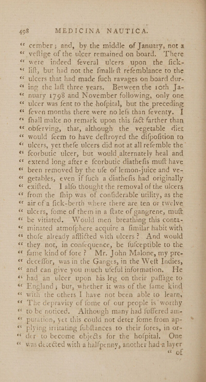 ce &amp;¢ ce «¢ cember; and, by the middle ef January, not a were indeed feveral ulcers upon the fick- lift, AS had not the fmalleft refemblance to the ulcers that had made fuch ravages on board dur- ing the laft three years. Between the roth Ja- nuary 1798 and November following, only one ulcer was fent to the hofpiral, but the ‘preceding feven months there were no lefs than feventy. | fhall make no remark upon this fact farther than would feem to have deftroyed the difpofition to {corbutic ulcer, but would alternately heal and extend long aftere fcorbutic diathefis muft have been removed by the ufe of lemon-juice and ve- eetables, even if fuch a diathefis had originally exifted. I alfo thought the removal of the ulcers from the fhip was of confiderable utility, as the air of a fick-berth where there are ten or twelve ulcers, fome of them in a {tate of gangrene, muft be viriated. Would men breathing this conta- minated atmofphere acquire a fimilar habit with thofe already afflicted with ulcers? And would they not, in confequence, be fulceptible to the fame kind of fore? Mr. John Malone, my pre- deceflor, was in the Ganges, in the Weft Indies, and can give you much ufeful information, He had an ulcer upon his leg on their paflage to England ; bur, whether it was of the fame kind “he depravity of fome of our people 1s’ worthy to be noticed. Although many had fuffered am- putation, yet this could not deter fome from ap- plying irritating fubftances to their fores, in or- ae to become obje@s for the hofpital. One as dcceéted with a halfpenny, another had-a layer «Ce of ee ae ae