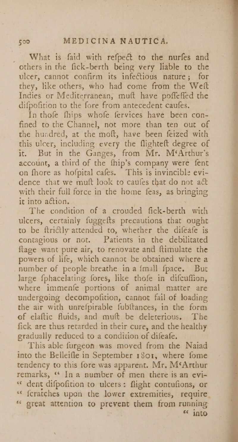 _ What is faid with refpe&amp; to the nurfes and others in the fick-berth being very liable to the ulcer, cannot confirm its infectious nature; for they, like others, who had come from the Welt Indies or Mediterranean, muft have poffeffed the difpofition to the fore from antecedent caufes. In thofe fhips whofe fervices have been con- fined to the Channel, not more than ten out of the hundred, at the moft, have been feized with this ulcer, including. every the flighteft degree of it. But in the Ganges, from Mr. M‘&lt;Arthur’s account, a third of the fhip’s company were fent on fhore as hofpital cafes. This is invincible evi- dence that we muft look to caufes that do not act with their full force in the home feas, as BEvSIne it into action. The condition of a crouded fick- beaiik with ulcers, certainly fuggefts precautions that ought to be ftrictly attended to, whether the difeafe is contagious or not. Patients in the debilitated {tage want pure air, to renovate and ftimulate the powers of life, which cannot be obtained where a number of people breathe ina {mall fpace. But large fphacelating fores, like thofe in difcufiion, where immenfe portions of animal matter are undergoing decompofition, cannot fail of loading the air with unrefpirable fubftances, in the form of elaftic fluids, and muft be deleterious. The fick are thus retarded in their cure, and the healthy gradually reduced to a condition of difeafe. This able furgeon was moved from the Natad into the Belleifle in September 1801, where fome tendency to this fore was apparent. Mr, M‘Arthur remarks, ** In a number of men there is an evi- ‘« dent difpofition to ulcers: flight contufions, or © fcratches upon the lower extremities, require “ great attention to prevent them from running ! ‘* into arb 4a 7 ie. &lt;b oy es — ee © . ‘ a PY. Stet ies AP es a eee oS eee ee Sh i ee tn ae