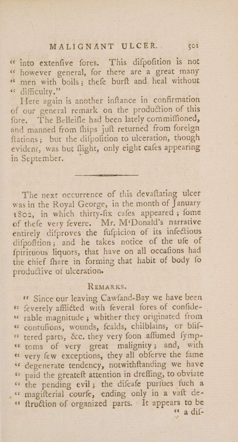 * ‘ into extenfive fores. This difpofition is not « however general, for there are a great many «men with boils; thefe burft and. heal without &lt;¢ difficulty.” Here again is another inftance in confirmation of our general remark on the production of this fore. ‘The Belleifle had been lately commiffioned, and manned from fhips juft returned from foreign {tations; but the difpofition to ulceration, though evident, was but flight, only eight cafes appearing in September. “~ The next occurrence of this devaflating ulcer was in the Royal George, in the month of January 1802, in which thirty-fix cafes appeared ; fome of thefe very fevere. Mr. M‘Donald’s narrative entirely difproves the fufpicion of its infectious difpofition; and he takes notice of the ule of {pirituous liquors, that have on all occafions had the chief fhare in forming that habit of body fo productive of ulcerations REMARKS. © Since our leaving Cawfand-Bay we have been « feverely affliGed with feveral fores of confide- «« rable magnitude ; whither they originated from « contufions, wounds, fealds, chilblains, or blif- «* tered parts, écc. they very foon .affumed fymp- ‘toms of very great malignity; and, with « very few exceptions, they all obferve the fame ‘¢ degenerate tendency, notwithftanding we have ‘ paid the greateft attention in drefling, to obviate «« che pending evil; the difeafe puriues fuch a ‘&lt;&lt; magifterial courfe, ending only in a vait de- © ftruétion of organized parts. Ie appears to be | «a dif-