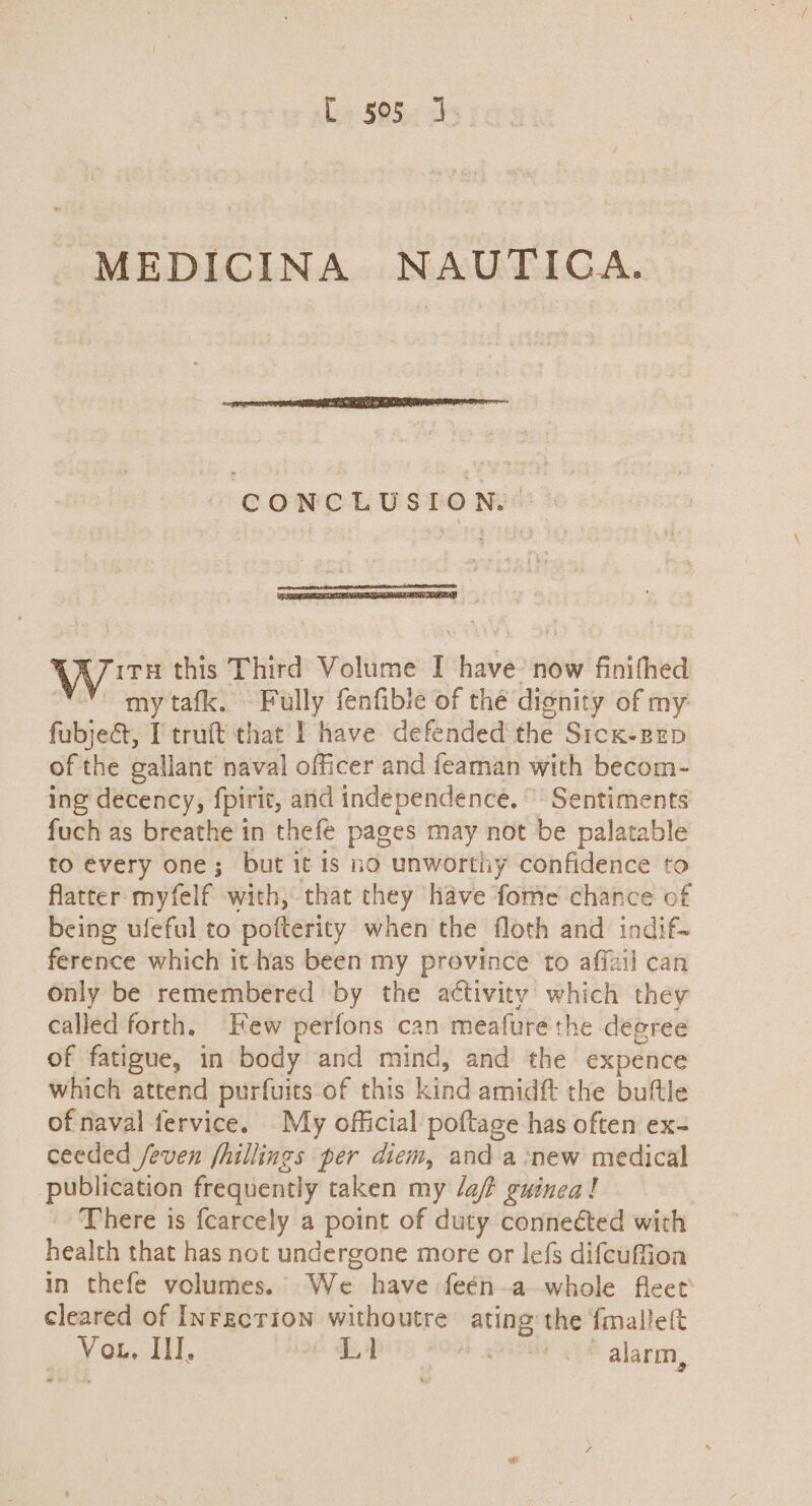 La S575 MEDICINA NAUTICA. - CONCLUSION. Wits this Third Volume I have’ now finifhed “omy tafk. Fully fenfible of the dionity of my: fubjedt, I truft that I have defended the Sicx-zeEp of the gallant naval officer and feaman with becom- ing decency, fpirit, and independence. ”' Sentiments fuch as breathe in thefe pages may not be palatable to every one; but it is no unworthy confidence to flatter myfelf with, that they have fome chance of being ufeful to pofterity when the floth and indif- ference which it has been my province to affzil can Only be remembered by the activity which they called forth. Few perfons can meafure the deeree of fatigue, in body and mind, and the expence which attend purfuits-of this kind amidft the buftle of naval fervice. My official poftage has often ex- ceeded /even fhillings per diem, and a ‘new medical publication frequently taken my laf? guinea! There is fcarcely a point of duty conneéted with health that has not undergone more or lefs difcuffion in thefe volumes. We have feén-a-whole fleet cleared of InFecrion withoutre ating’ the fmalle(t