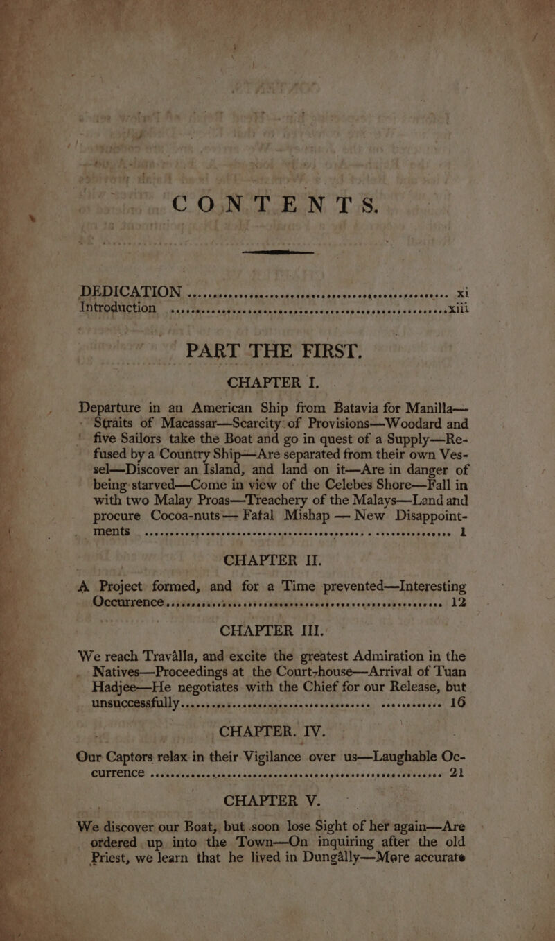 - DEDICATION ee Lier ce Cerne © xi Introduction - EE Piet eee a the vigor a dl OP yang nde eae 1 ga fai le My GND. ey yt || PART ‘THE FIRST. CHAPTER &amp; fi Departure in an American Ship from Batavia for Manilla— - Straits of Macassar—Scarcity of Provisions—Woodard and fused by a Country Ship—Are separated from their own Ves- sel—Discover an Island, and land on it—Are in danger of being: starved—Come in view of the Celebes Shore—Fall in with two Malay Proas—Treachery of the Malays—Land and procure Cocoa-nuts— Fatal Mishap — New Disappoint- 4 ments AGE CBOE SN BSS ESSE OASS SAO SOARS ORES SOHRMORSR So O'R'0 CORSE SE ORY 1 CHAPTER II. A Project formed, and for a Time prevented—Interesting Pere rece, isis ésisa Wats 00% cee teed sah oy nce eins oiW ens ateeee 12 CHAPTER IIL. We reach Travalla, and excite the greatest Admiration in the . Natives—Proceedings at the Courtzhouse—Arrival of Tuan Hadjee—He negotiates with the Chief for our Release, but UNSUCCESSLULLY na scrnetoscoascncssecarscesascosses covccosecese LO CHAPTER. IV. : currence Seoeeceseaserseseoseonseserses enseeoegeene oocsesege eeeeeece 21 CHAPTER V. We aes: our Boat, but .soon lose Sight of her again—Are _ ordered up into the Town-—On inquiring after the old Priest, we learn that he lived in Dungally—More accurate