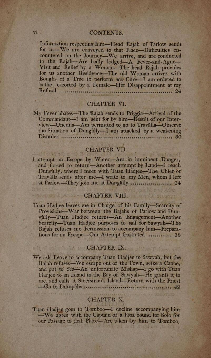 yi | CONTENTS. Information respecting him—Head Rajah of Parlow sends for us—We are coriveyed to that Place—Ditiiculties en- countered on the Journey—We arrive, and are conducted to the Rajah—Are badly lodged—A Fever-and-Ague— Visit and Relief by a Woman—The head Rajah provides for us another Residence—The old Woman arrives with Boughs of a Tree to perform my Cure—I am ordered to bathe, escorted by a Female—Her Disappointment at my CHAPTER VI. My Fever abates—The Rajah sends to Priggia—Arrival of the Commandant—I am sent for by him—Result of our Inter- view—Uncuila—Am permitted to go to Travalla—Observe the Situation of Dungally—I am attacked by a weakening Dinopder'f.5 2s teenth sseres iden eke oORoen sey er es eu eeaWuh hau oy »s 80 _CHAPTER VII. I attempt an Escape by Water—Am in imminent Danger, and forced to return—Another attempt by Land—I reach Dungally, where I meet with Tuan Hadjee—The Chief. of Travalla sends after me—I write to my Men, whom I left at Parlow—They join me at Dungally .......s.eseceeceeres 34 CHAPTER VIII. mH Tuan Hadjee leaves me in Charge of his Family—Scarcity of Provisions—War between the Rajahs of Parlow and Dun- gally—Tuan Hadjee returns—An Engagement—Another Scarcity—Tuan Hadjee purposes to ‘sail for Sawyah—The ‘Rajah refuses me Permission to accompany. him—Prepara- tions for an Escape—Our Attempt frustrated .........00. 38 CHAPTER IX. Hadjee to an Island in the Bay of Sawyah—He grants it to me, and calls it Steersman’s Island—Return with the Priest —Go to Duimpilis ......... tebeeeaseasnereee oeeseeseeensensees AZ, CHAPTER X. Tuan Hadjeg goes to Tomboo—I decline accompanying him —We agree with the Captain of a Proa bound for Solo for our Passage to that Place—Are taken ‘by him to Tomboo,