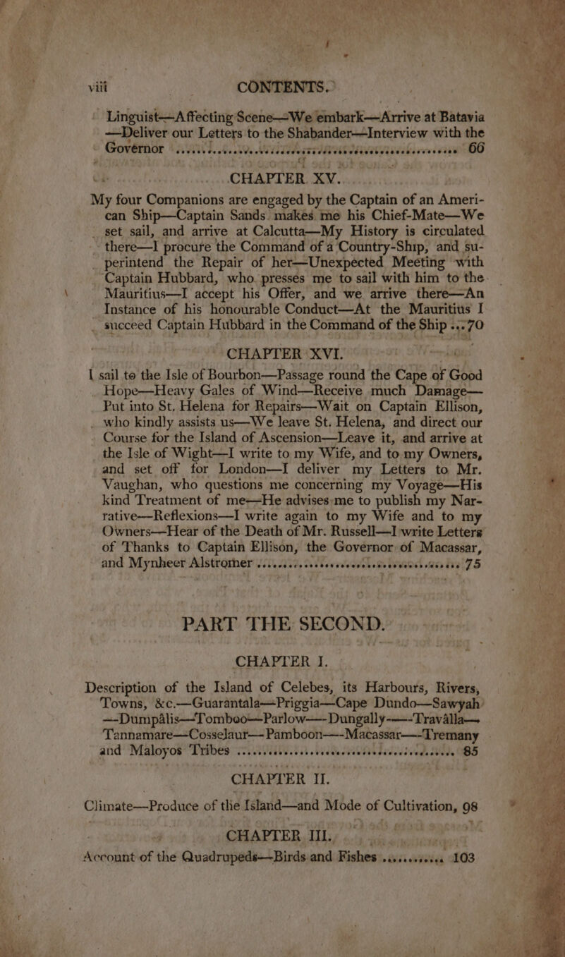’ vay ’ S. vill CONTENTS. ' Linguist—A ffecting Scene—We Bintan’ e-aiAirrive at Batavia —Deliver our Letters to the Shabander—Interview with the _ Governor apenas ane @eveece ebecccecese eecee see 66 | -. CHAPTER. XW... My four Companions are engaged by the Captain of an Atwet __ set sail, and arrive at Calcutta—My History is circulated  there—I procure the Command of a ‘Country-Ship, and su- _ perintend the Repair of her—Unexpected Meeting with \ Mauritius—I accept his Offer, and we arrive there—An Instance of his honourable Conduct—At the Mauritius’ I _ succeed Captain Hubbard in the Command of the Ship ... q° CHAPTER XVI. L sail to the Isle of Bourbon—Passage round the Cape of Good Hope—Heavy Gales of Wind—Receiye much Damage— Put into St. Helena for Repairs—Wait on Captain Ellison, _ who kindly assists us—We leave St. Helena, and direct our Course for the Island of Ascension—Leave it, and arrive at the Isle of Wight—I write to my Wife, and to my Owners, and set off for London—I deliver my Letters to Mr. Vaughan, who questions me concerning my Voyage—His kind Treatment of meHe advises:me to publish my Nar- rative—Reflexions—I write again to my Wife and to my Owners—Hear of the Death of Mr. Russell—I write Letters of Thanks to Captain Ellison, the Governor of Macasear, and Mynheer aay dee | sobeddedesess resend AON 75 PART THE SECOND. CHAPT ERT Description of the Island of Celebes, its Harbours, Rivers, ~-Dumpalis—Tombeo—Parlow—-Dungally-—-Travalla— and Maloyos Tribes ....... Se ie ARUR 5 Fe aaa d.s0ed, 85 CHAPTER IL. isis Climate—Prodiuce of tle [slaid—and Mode of gin 98 CHAPTER, IL, Ac connt of the Quadrupeds—Birds and: Fishes: Peovesevencca 103