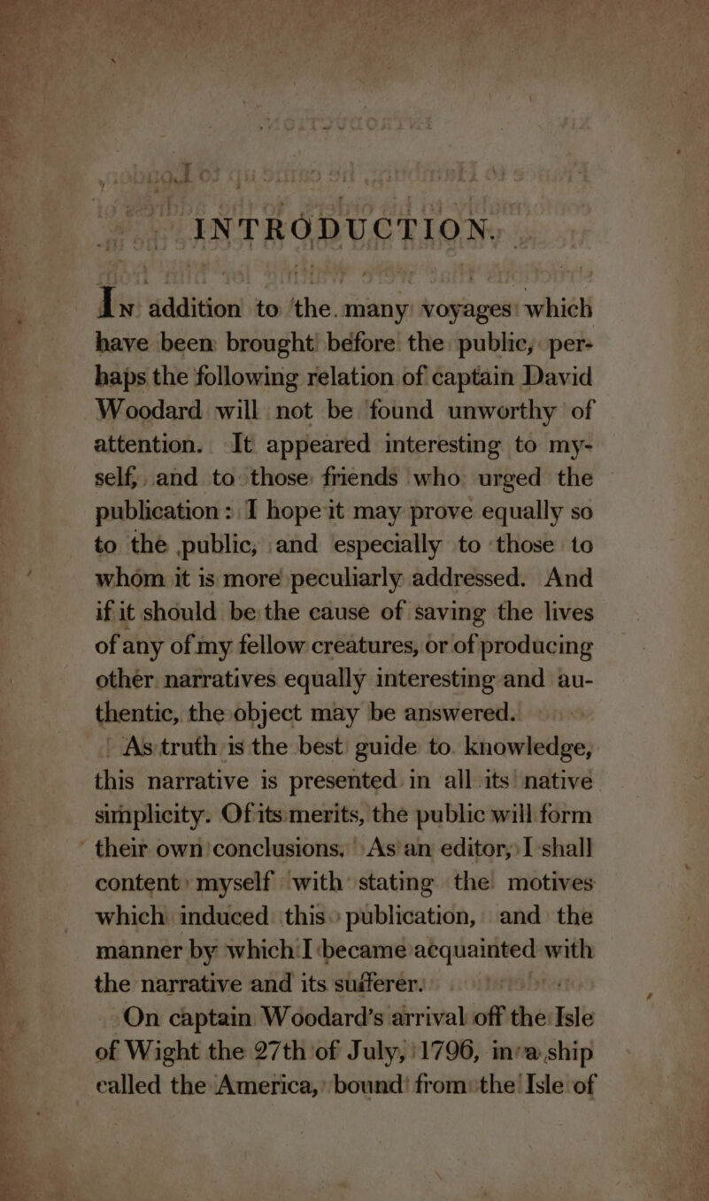 INTRODUCTION. Iv dddition! to ithe. many voyages: which have been brought before the public, per- haps the following relation of captain David Woodard will not be found unworthy of attention. It appeared interesting to my- self},.and to those: friends who urged the publication: I hope it may prove equally so to the public, and especially to ‘those to whom it is more peculiarly addressed. And if it should be the cause of saving the lives of any of my fellow creatures, or of producing other. narratives equally interesting and au- thentic, the object may be answered. As truth is the best: guide to. knowledge, this narrative is presented in all its native simplicity. Of its: merits, the public will form content: myself with’ stating the motives which induced ‘this publication, and the manner by which:I ‘became sr spins with the narrative and its suiferer. On captain Woodard’s arrival off the Isle of Wight the 27th of July, 1796, in’a.ship ealled the America,’ bound’ from: the Isle of