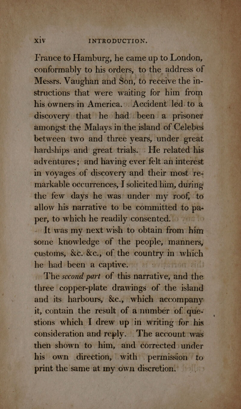 France to Hamburg, he came up to London, conformably to his orders, to the address of Messrs. Vaughan and Son, to receive the in- structions that were waiting for him from his owners in America... Accident led: to a discovery ‘that he had’: been a_ prisoner amongst the Malays in the island of Celebes between two and three years, under. great hardships and great trials. - He related his adventures; and having ever felt ‘an interest in voyages of discovery and their most. re- markable occurrences, J solicited him, during the few days he was’ under my roof, to allow his narrative to be committed to &gt; pa per, to which he readily consented. | It was my next’wish to obtain Hai dali some knowledge of the people, manners, he had been a captive. The second part of this narrative, we the three copper-plate drawings of the island and its harbours, &amp;c., which accompany it, contain the result of anumber of que- consideration and reply. |The account was then shown to him, and corrected) under his own direction, with permission to print the same at my own discretion.