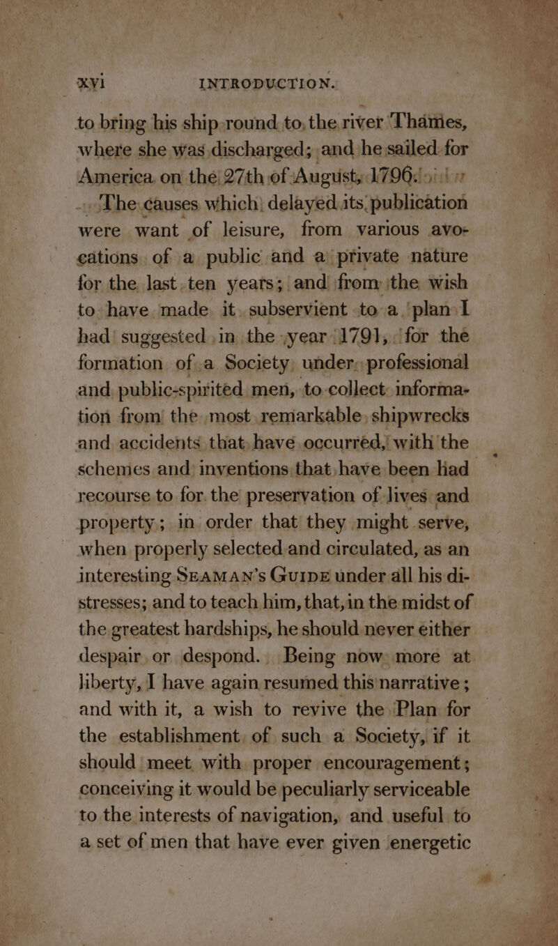 to bring his ship-round to, the river ‘Thames, where she was discharged; and he sailed. i America on the! 27th of August, 1796: &gt;) _.. The. causes which: delayed its hublidtiod were want of leisure, from various avo: ¢ations. of a public and a private nature for the last. ten years; and! from ithe wish to have made. it, subservient to a ‘plan I had’ suggested ,in the yyear 1791, for the formation ofa Society, under, professional and, public-spitited_ men, to-collect: informa- tion from! the most remarkable, shipwrecks and. accidents that have occurred, with the recourse to for. the preservation of. lives. and property; in order that’ they might serve, when properly selected.and circulated, as an interesting SEaMAN’s Gu1pE under all his di- stresses; and to teach him, that,in the midst of the greatest hardships, he should never either despair. or despond. Being now: more at liberty, I have agai resumed this'narrative ; and with it, a wish to revive the ‘Plan for the establishment, of such a Society, if it should meet, with proper encouragement; conceiving it would be peculiarly serviceable to the interests of navigation, and useful to a set of men that have ever given energetic