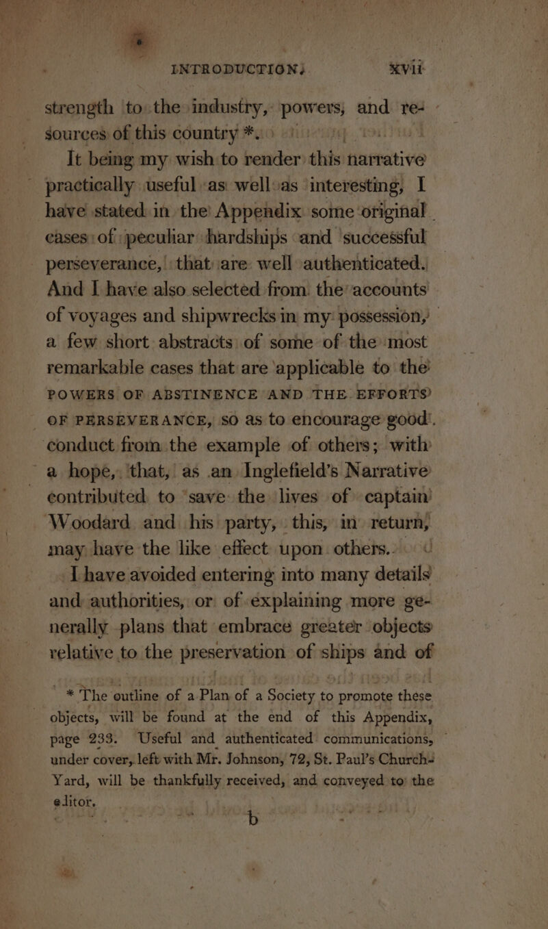 sources of this country *. qo tole It being my wish to bolas this narrative have stated: in the’ Appendix some ‘original. cases of peculiar hardships «and successful And I have also selected from. the’ accounts of voyages and shipwrecks in my: possession,’ a few short abstracts: of some of the most remarkable cases that are ‘applicable to the’ POWERS OF ABSTINENCE AND THE. EFFORTS? contributed, to ‘save the lives of captain Woodard and his party, this, in return, may have the like effect upon. others... .Lhave avoided entering into many details and: authorities, or of explaining more ge- nerally plans that embrace greater objects relative to the ia of sive and of * The outline of a -Planyof a Society to promote these page 233. ‘Useful and authenticated communications, ~ under cover, left with Mr. Johnson, 72, St. Paul’s Church- Yard, will be thankfully received, and conveyed to) the editor. | SALe + , oe