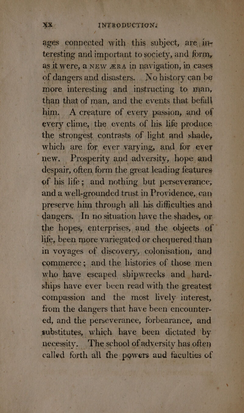 ages connected with: this subject, are ink teresting and important to society, and form, as it were, @NEW ERA In ‘havigation, m cases of dangers and disasters. . No history can be more interesting and instructing to man, than that of man, and the events that befall him. A creature of every passion, and of every clime, the events of his life produce the strongest contrasts of light and shade, which are for ever varying, and for ever “new. Prosperity and adversity, hope and despair, often form the great leading features of his life; and nothing but perseverance; and a well-grounded trust in Providence, can preserve him through all his difficulties and ~dangers. In no situation have the shades, or the hopes, enterprises, and the objects of life, been more variegated or chequered than in voyages of discovery, colonisation, and commerce ; and the histories of those men who have escaped shipwrecks and_hard- ships have ever been read with the greatest compassion and the most lively: interest, from the dangers that have been encounter- ed, and the perseverance, forbearance, and substitutes, which have been dictated ‘by necessity. The school of adversity has often called forth all the powers and faculties of