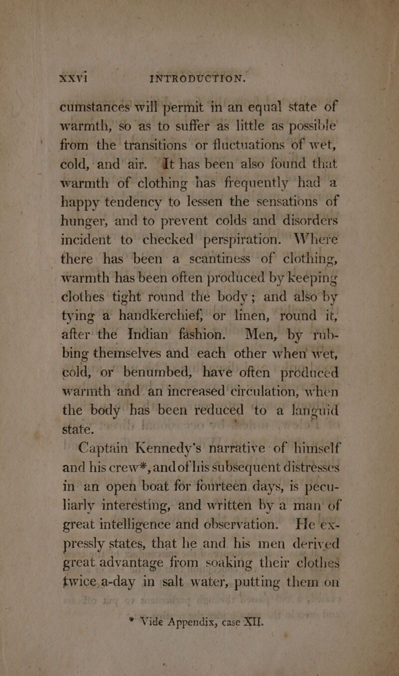 cumstances will permit in an equal state of warmth, so as to suffer as little as possible from the transitions or fluctuations of wet, cold, and air. “It has been also found that warmth of clothing has frequently had a happy tendency to lessen the sensations of hunger, and to prevent colds and disorders incident to checked’ perspiration. Where there has been a scantiness of clothing, warmth has been often produced by keeping clothes tight round the body; and also by tying a handkerchief, or linen, round it, after the Indian fashion. Men, by Tub- bing themselves and each other when wet, cold, or benumbed, have often produced warmth and an increased ‘circulation, when the body has been reduced to a ane state. | Captain Kennedy’s narrative of himself and his crew*, and of Iris subsequent distresses in an open boat for fourteen. days, is pecu- liarly interesting, and written by a man of great intelligence and observation. He ex- pressly states, that he and his men derived great advantage from soaking their clothes twice,a-day in salt water, putting them on