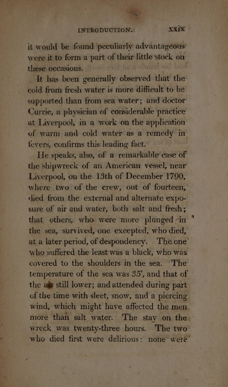 a me et INTRODUCTION. XXIX it would be. found ‘peculiarly advantageous’ were it to form a part of their little stock on these occasions. it has been generally ‘caiod that the: cold from fresh water is more difficult to be supported than from sea water; and doctor Currie, a physician of considerable practice at Liverpool, in a work on the application of warm and cold water as a remedy in fevers, confirms this leading: fact. He speaks, also, of a notiniaeNtte ease of the shipwreck of an American vessel, near Liverpool, on the 13th of December 1790, where two of the crew, out of fourteen, ‘died from the external and alternate expo- sure of air and water, both salt and fresh; that others, who were more plunged in: the sea, survived, one excepted, who died, at a later period, of despondency. The one’ who suffered the least was a black, who was covered to the shoulders in the sea. “The temperature of the sea was 35°, and that of the aie still lower; and attended during part of the time with sleet, snow, and a piercing wind, which might have affected the men more than. salt water. The stay on the, wreck was twenty-three hours. The two