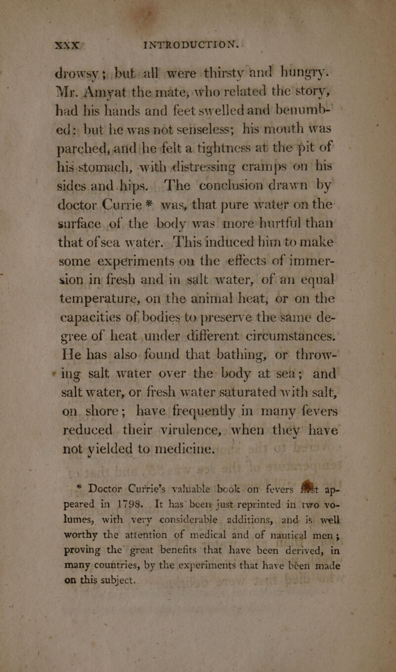 Ss drowsy; but all were thirsty and hungry. Mr. Amyat the mate, who related the story, had his hands and feet swelledand benumb- ed: but he was not senseless; his mouth was parched, and hefelt a tightness at the pit of his.stomach, with distressing cramps on his sides and hips. The conclusion drawn by doctor Currie * was, that pure water on the. surface of the body was more hurtful than that of sea water.. This induced him to make — some experiments on the effects of immer- sion in fresh and in salt water, of an equal temperature, on the animal heat, or on the capacities of bodies to preserve the same de- gree of heat under different circumstances. He has also. found that bathing, or throw- ing salt water over the body at sea; and salt water, or fresh water saturated with salt, on. shore; have frequently in many fevers reduced their virulence, when they have not yielded to medicine. ! s Doctor Currie’s valuable book on fevers @ ap-- peared in 1798. It has’ beem just reprinted in two vo- lumes, with very considerable additions, and. is. well worthy the attention of medical and of nautical men 3 proving the great benefits that have been derived, in on this subject.