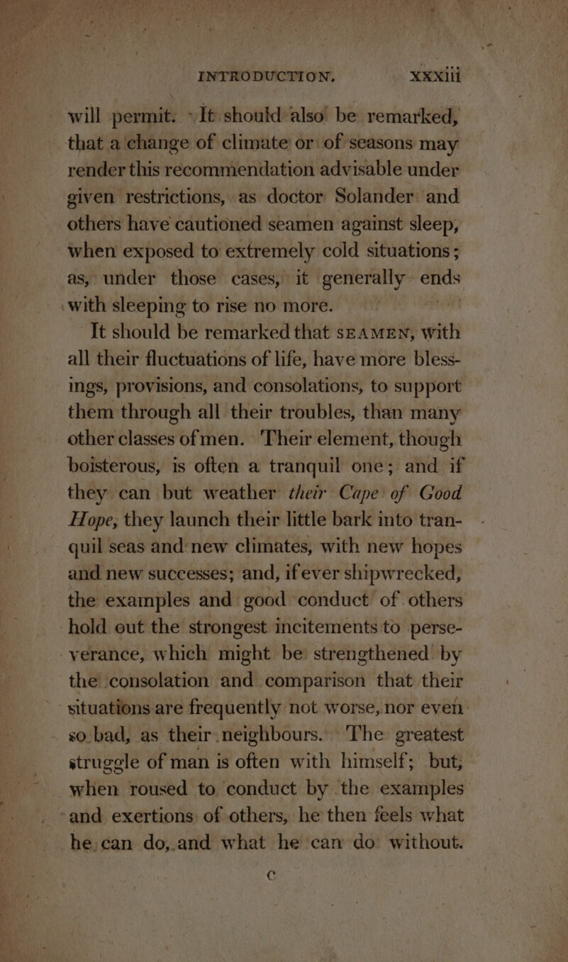 will permit. » It should also’ be remarked, that a change of climate or of seasons may render this recommendation advisable under given restrictions, as doctor Solander: and others have cautioned seamen against sleep, when exposed to extremely cold situations ; as, under those cases, it generally ends ‘with sleeping to rise no more. ‘It should be remarked that SEAMEN, With all their fluctuations of life, have more bless- ings, provisions, and consolations, to support them through all their troubles, than many other classes ofmen. ‘Their element, though boisterous, is often a tranquil one; and if they can but weather their Cape’ of Good Hope, they launch their little bark into tran- quil seas and: new climates, with new hopes and new successes; and, if ever shipwrecked, the examples and good conduct of others hold eut the strongest incitements to perse- verance, which might be: strengthened’ by the consolation and comparison that their ' situations are frequently not worse, nor even: . so-bad, as their neighbours. ‘The greatest strugele of man is often with himself; but; when roused to conduct by the examples and exertions of others, he then feels what he. can do,.and what he can do without. Cc