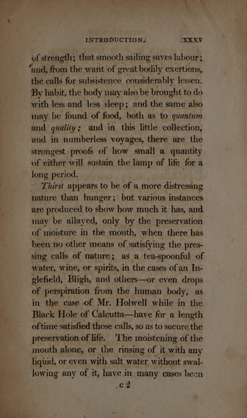 hy agi oy +? on ao * — —* Ja, &gt;# ’ a, ie INTRODUCTION, : XXXY of strength; that smooth sailing saves labour; the calls for Sabistatio considerably lessen. By habit, the body may also be brought to do with less and less sleep; and the same also and in numberless voyages, there are the strongest proofs of how small a quantity of either will sustain the lamp of life for a long period, Ad Thirst appears to be of a more distressing nature than hunger; but various instances are produced to show how much it has, and may be allayed, only by the preservation of moisture in the mouth, when there has been no other means of satisfying the pres- water, wine, or spirits, in the cases of an In- glefield, Bligh, and others—or even drops in the case of Mr. Holwell while in the Black Hole of Calcutta—have for a length of time satisfied those calls, so as to secure the preservation of life. ‘I'he moistening of the lowing any of it, have in many cases been se?