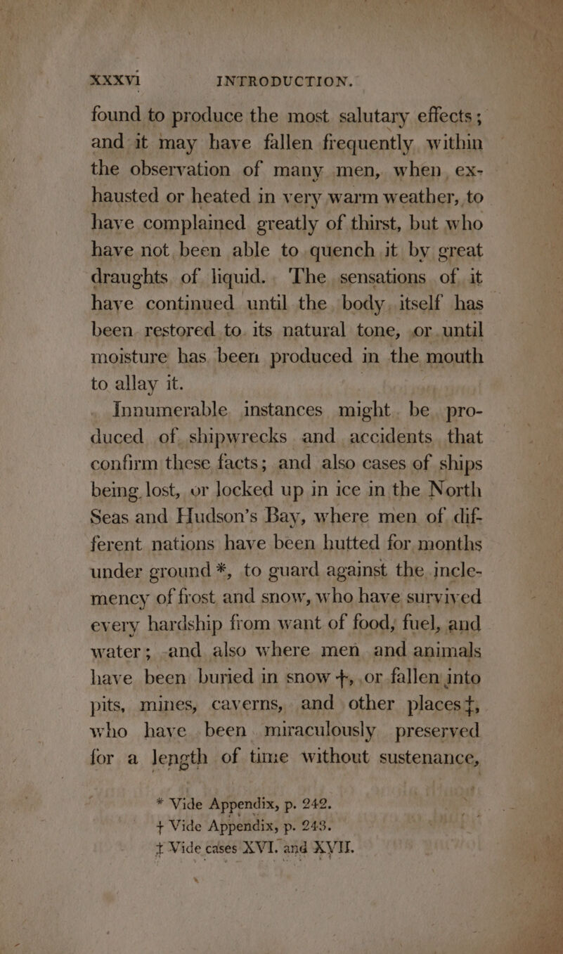 and it may have fallen frequently. within the observation of many men, when, ex- hausted or heated in very warm weather, to have complained greatly of thirst, but who have not been able to. quench it by great draughts of liquid.. The sensations of. it been. restored to. its natural tone, or. until moisture has. been produced in the mouth to allay it. | Innumerable instances might. be. pro- duced of shipwrecks and_ accidents that confirm these facts; and also cases of ships being lost, or locked up in ice in the North Seas and Hudson’s Bay, where men of dif- ferent nations have been hutted for months under ground *, to guard against the incle- mency of frost oe snow, who have survived every hardship from want of food, fuel, and water; -and also where men and animals have been buried in snow +, ,or fallen into pits, mines, caverns, and other places #, who have been. miraculously preserved for a length of time without sustenance, * Vide Aipendis, p. 242. , + Vide Appendix, p- 243. + Vide cases XVI. and AVI.