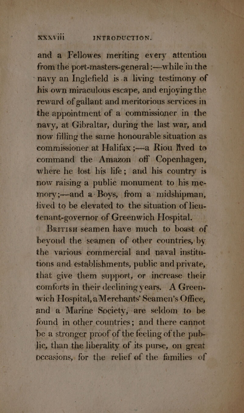 from the port-masters-general :—-while in the ~navy an Inglefield is.a living testimony of his own swiraiulcis escape, and enjoying the reward of gallant and meritorious services in the appointment of a commissioner in the navy, at Gibraltar, during the last war, and now filling the same honourable situation as commissioner at Halifax ;—a Riou lived to command the Amazon off Copenhagen, where he lost his life; and his country is now raising a public monument to his me- mory;——and a: Boys, from a midshipman, lived to be elevated to the situation of lieu- tenant-governor of Greenwich Hospital. _ Britisu seamen have much to boast of beyond the seamen of other countries, by the various commercial and naval institu- tions and establishments, public and private, that give them support, or increase their comforts in their declining years. A Green- wich Hospital,a Merchants’ Seamen’s Office, and a Marine Society, are seldom to be found in other countries; and there cannot lic, than the liber ality of its purse, on great occasions, for the relief of the families of