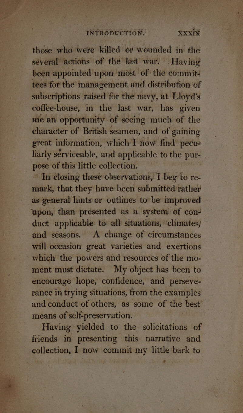 those who were killed or wounded in the several actions of the last’ war. Having! been appointed upon most of the commit: tees for the management and distribution of subscriptions fitael for the navy, at. Lloyd’s cotfee-house, in the last war, has given me an opportunity of seeing much of the character of British seamen, and of gaining great information, which I now find’ peéu: liariy serviceable, and applicable to the pur- pose of this little collection. ’ In closing these observations, I beg to re- mark, that they have been submitted rather as general hints or outhnes to*be improved upon, than presented as a. system of con- duct applicable to all situations, ‘climates; and seasons. A change of circumstances will occasion great varieties and exertions which the powers and resources of the mo- ment must dictate. My object has been to encourage hope, confidence, and perseve- rance in trying situations, from the examples and conduct of others, as some of the best means of self-preservation. Having yielded to the solicitations of friends in presenting this narrative and collection, I now commit my little bark to. ¢