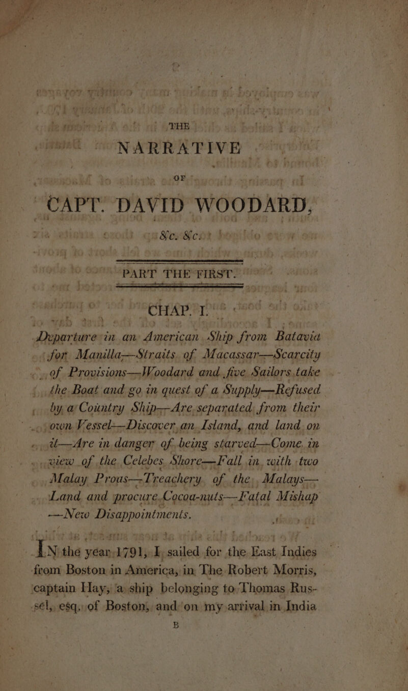 atoll seer ih “CAPT: DAVID WOODARD, Hat ie: ei i file a ; See “PART THE FIRST. glee begets ont Wi Aer Drapertenes am an American Ship from Batavia for Manilla—Siraits. of Macassar—Scarcity ud: Provisions—Woodard and five Sailors.take . : cia Boat and go in quest of a Supply—Refused | ya Country Ship--Are, separated from their Vessel—Discover, an, Island, and land. on _it—Are in. danger of, being starved—Come, 1m . glew of the Celebes Shore—F all in, with two Malay Prous—-Treachery of the. Malays— Land and procure. Cocoa-nuts—Katal Mishap — New Papereiniments | ‘d / ff ip “Sere lee . ° yee ry FE . Ly: the yéar,1791, [, sailed for the Kast, Indies from Boston in America, in, The Robert Morris, — ‘captain Hay; @ ship belonging to, Thomas Rus- sel, esq,.of Boston, and‘on my arrival in India