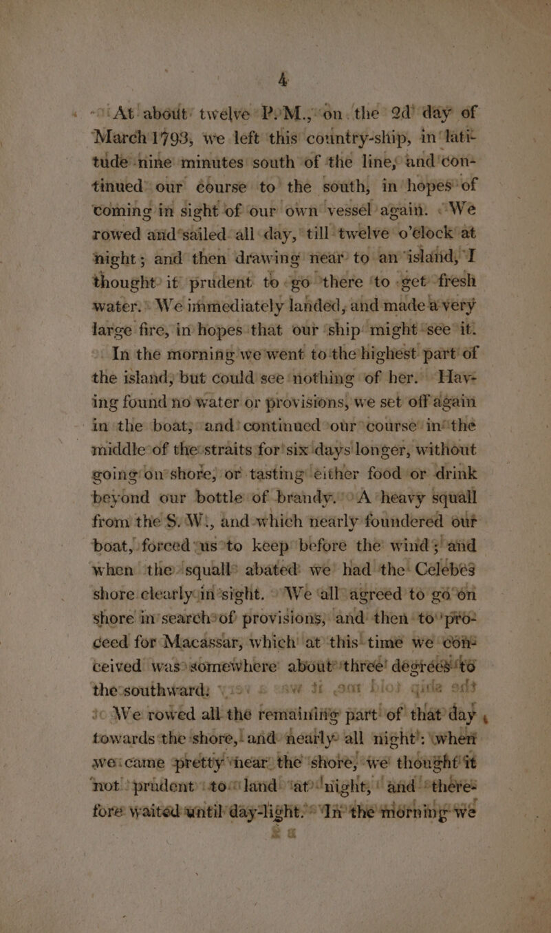 &amp; ~ At about’ twelve PYM.,on. the 2d’ day of “March 1793, we left this country-ship, in ‘Tatit tude ‘nine minutes south of ‘the lines and: con- tinued” our éourse to’ the south, in hopes of coming in sight of our own vessel again. “We rowed arid‘sailed. all day, till twelve o’élock at night; and then drawing near to an island, I thought it’ prudent to «go there ‘to «eet “fresh water. \ We immediately landed, and made avery large fire, in hopes ‘that our ‘ship’ might “sée it, In the morning we'went tothe highest part’ of the island; but could see nothing of her. Hay- ing found no water or provisions, we set off again inthe boat; and! continued our course’ inthe - middle*of the:straits for!six days longer, without going onshore; or tasting’ either food or drink beyond our bottle of brandy. vA heavy squall from the S$. W), and. which nearly foundered our boat, forced us*to keep before the’ wind; and when the squalls abated we’ had the: Celebes shore clearlysin’sight. “We ‘all agreed to g6°6n shore in’search®of provisions; and then‘ to pro- ceed for Macassar, which’ at ‘this-time we con4 ceived was? somewhere about?three! desréest6 thessouthward: vio’ 6 “aw hh oon bio} gis ost ic We rowed all the remainiit@ part! of that day , towards ‘the shore,! and: nearly: all night’: (wher weicame pretty ‘hear’ the ‘shore, we! thoushf it not ‘pradentto“land ‘at'night, | and “there- fore waited until daylight. * Inthe morn ing we &amp; a