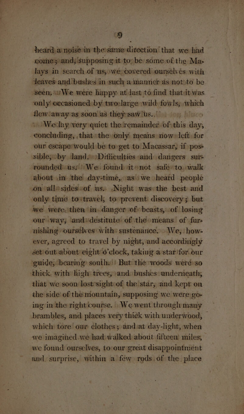 heard) anoise-in thesame ditection’ that we had comes andj supposmeg it toy be: some.of the Ma- lays in search of us,»we covered ourselves with deaves and bushes in such a manner as notto be seén, «We were happy ati last to find thatiit was ‘only occasioned by twoelarge wile pili Which Weclay very quiet the remainder. of; this “ate our escape! would be torget to. Macassar, if pos+ rounded uss We. found itenot safe to. walk we were. then in. danger of» beasts, of losing nishing ourselves with» sustenance. We, how- ever, agreed to travel by night, and accordingly that we soon lost’sight of the star, and kept on the side’ of the mountain, supposing we were go- brambles, and places very thick with underwood, which tore’ our clothes 5. and vat day-light, when we found ourselves, to-our:great disappointment and. surprise, within a few rods.of the. place