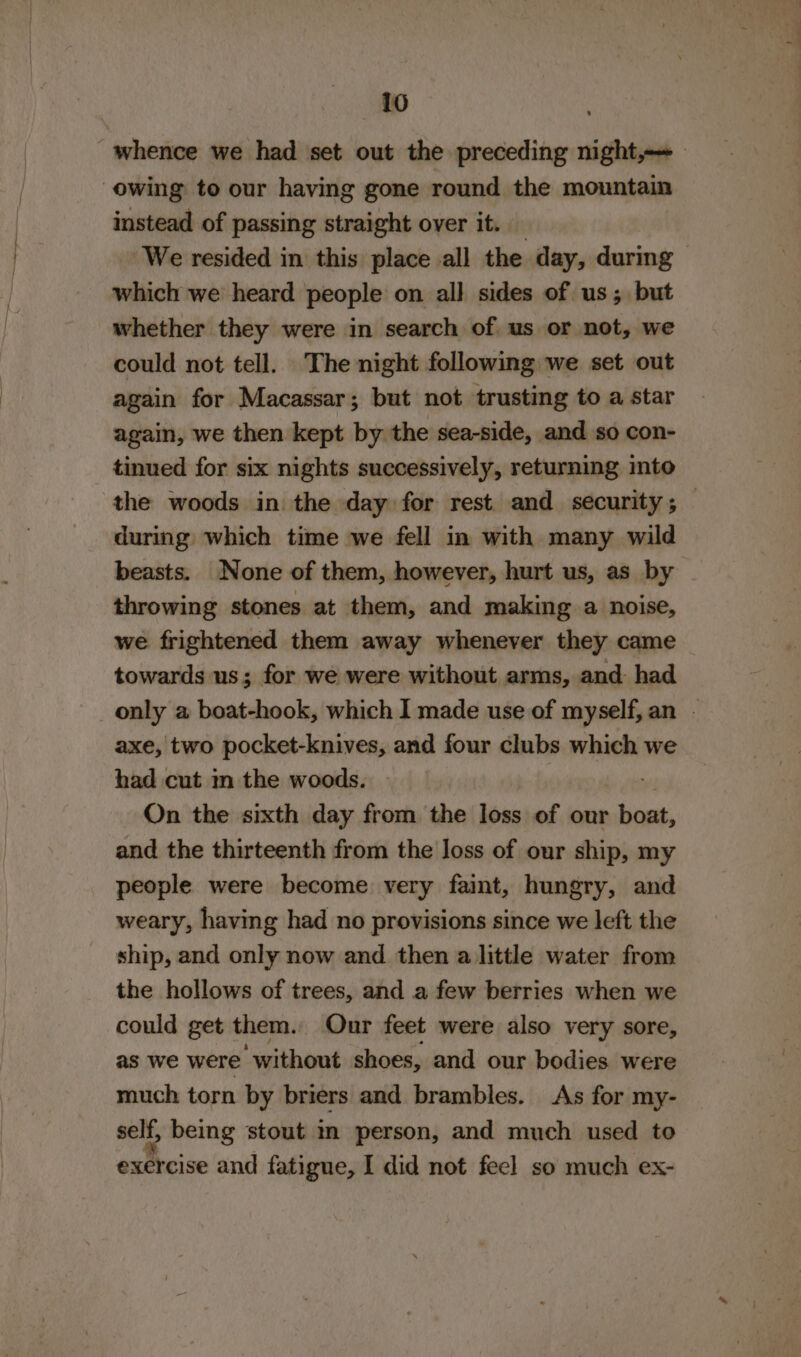 owing to our having gone round the mountain instead of passing straight over it. which we heard people on all sides of us; but whether they were in search of us or not, we could not tell. The night following we set out again for Macassar; but not trusting to a star again, we then kept by the sea-side, and so con- tinued for six nights successively, returning into during which time we fell in with many wild beasts. None of them, however, hurt us, as by throwing stones at them, and making a noise, we frightened them away whenever they came towards us; for we were without arms, and: had axe, two pocket-knives, and four clubs which we had cut m the woods. On the sixth day from the loss of our boat, and the thirteenth from the Joss of our ship, my people were become very faint, hungry, and weary, having had no provisions since we left the ship, and only now and then a little water from the hollows of trees, and a few berries when we could get them. Our feet were also very sore, as we were ‘without shoes, and our bodies were much torn by briers and brambles. As for my- self, being stout m person, and much used to exercise and fatigue, I did not feel so much ex-