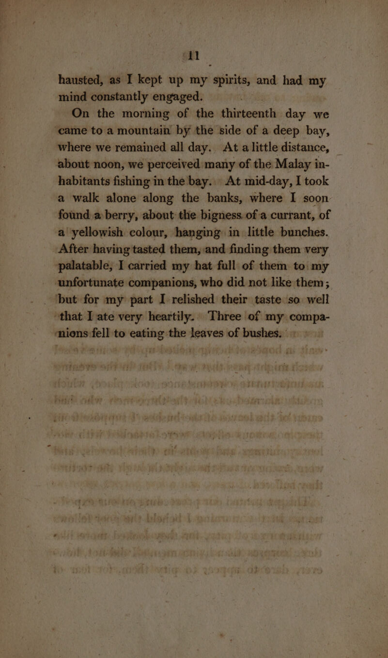 an hausted, as I kept up my spirits, and had my mind constantly engaged. On the morning of the ¢hintoonti: day we where we remained all day. At alittle distance, _ about noon, we perceived many of the Malay in- habitants fishing in the bay... At mid-day, I took a walk alone along the banks, where I soon found a berry, about the bigness. of a currant, of a yellowish colour, hanging in little bunches. palatable, I carried my hat full of them to: my unfortunate companions, who did not like them; nions fell to eating the leaves of bushes. |