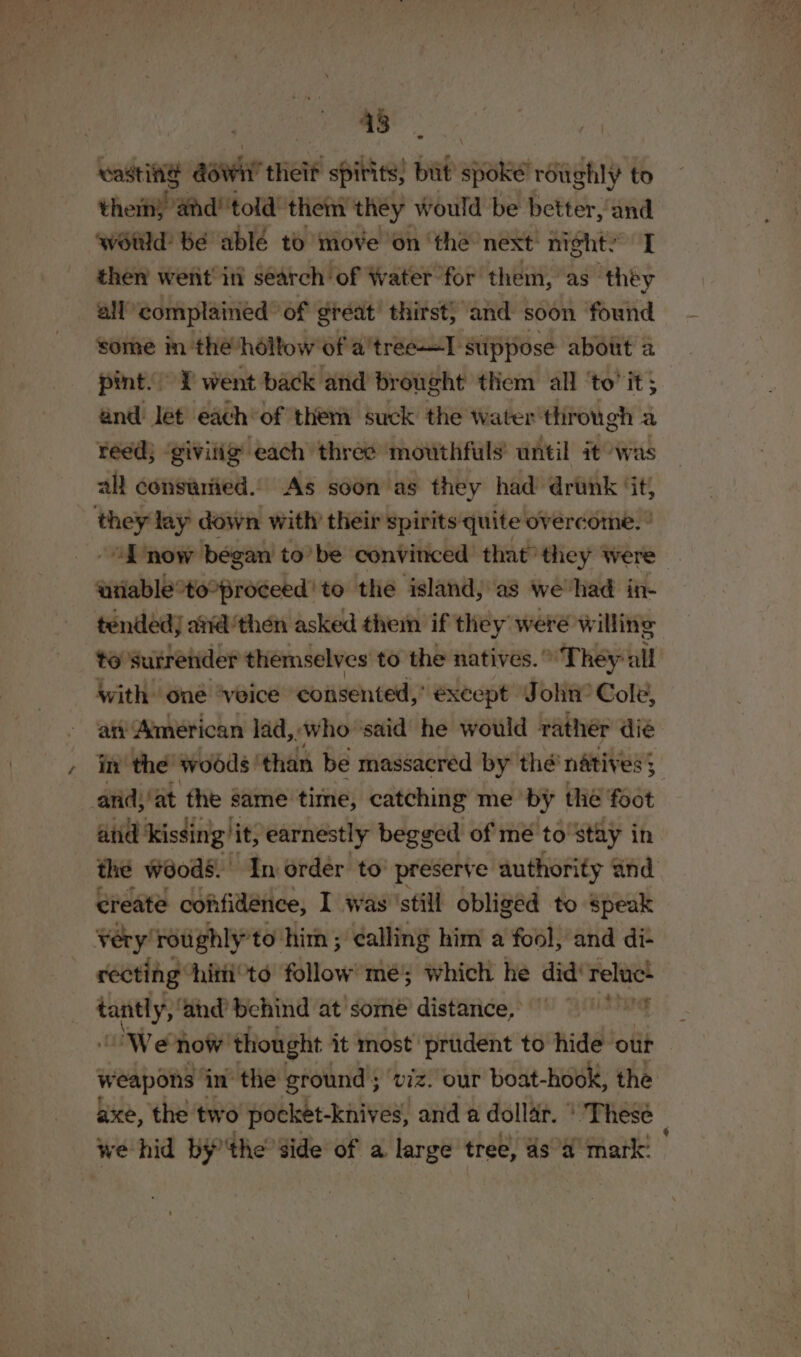 ee oe wasting aawit theit spirits, but apes roughly to thet” and! told them they would be better, and wétid bé able to move on the next: night’ “I then went’ inl search of Water for them, as they all complained of great thirst) and soon found some in the’hollow of a'treeT suppose about 2 pint. | J went back and brought them all ‘to’ it; and Jet each of them suck the water ‘through a reed; ‘givilig each three mouthfuls’ until it was all consawried.. As soon as they had drunk ‘it; they lay down with’ their spirits quite overcome. ’ A now began to’ be convinced that’ they were unable°to*proceed' to the island, as we-had in- tended avid'then asked them if they were willing to surrender themselves to the natives.” They all With one ‘voice consented,’ except John’ Cole, atv American lad, ‘who ‘said he would rathér dié- in the woods | than be massacred by thé’ natives 3 and)/at the same time, catching me by the foot and’ kissing’ it, earnestly begged of mé to'stay in the woods. In order to’ preserve authority and create confidence, I was ‘still obliged to Speak Very! roughly'to him ; calling him a fool, and di- recting: him‘to follow mé; which he did’ reluc! parifa and behind at some distance, USSG We now thought it most prudent to hide’ otit weapons inthe ground ; ‘viz! our boat-hook, the axe, the two pocket-knives, and a dollar. ' These we hid bythe’ side of a large tree, as a4 mark: