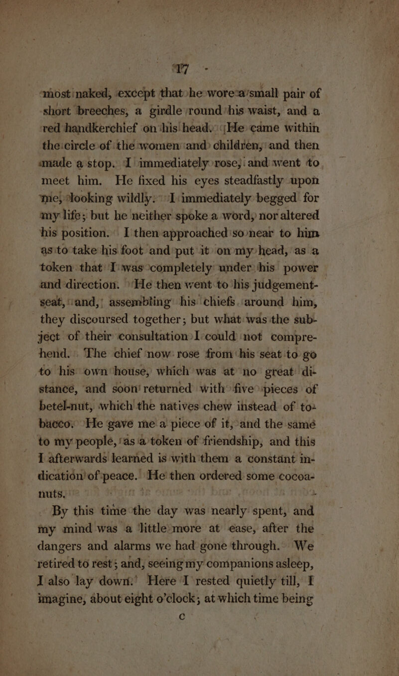 a <mostinaked; except thatohe wore-a’small pair of short breeches, a girdle round ’his waist, and a. ved handkerchief on ‘his head. ;He came within the:circle of the women ‘and children, and then anade a stop. I immediately rose,i and went to meet him. He fixed his eyes steadfastly upon ine) Jooking wildly: I:immediately begged for amy life; but he neither spoke a word, nor altered his position. I then approached ‘so-near to him as ito take his foot and put it on my head, as a token that I:'was completely under ‘his power — and direction. ‘He then went. to ‘his judgement- - ‘seat, vand,! assembling’ his chiefs. around him, they discoursed together; but what was the sub- ject of their consultation I‘could not compre- hend. . The chief now: rose from his seat to go to his own house, which was at no great: di- stance, and soon’ returned with’ five spieces of betel-nut, which the natives chew instead of to- bacco, He gave me a piece of it; and the samé to my people, ‘asa ’token of friendship, and this I afterwards learned is with ‘them a constant in- dication’of peace. He’ then ordered some cocoa- nuts, 13 ad. By this time the day was nearly spent, and my mind was ‘a ‘little:more at ease, after the dangers and alarms we had gone through. We ‘retired to rest; and, seeing my companions asleep, I also lay dowm:’ Here I rested quietly till, 1 imagine, about eight o’clock; at which time being a