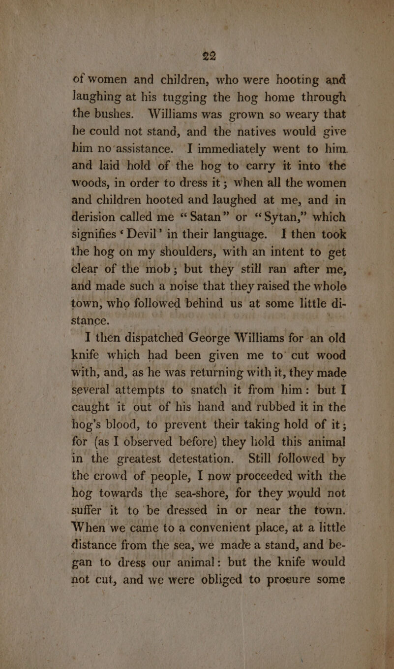 of women and children, who were hooting and laughing at his tugging the hog home through the bushes. Williams was grown so weary that he could not stand, and the natives would give him no‘assistance. I immediately went to him. woods, in order to dress it; when all the women and children hooted and laughed at me, and in derision called me “Satan” or ‘Sytan,” which signifies ‘ Devil’ in their language. I then took the hog on my shoulders, with an intent to get clear of the mob; but they still ran after me, and made such a noise that they raised the whole town, who followed behind us at some little di- stance. | I then dispatched George Williams for an old knife which had been given me to’ cut wood with, and, as he was returnin g with it, they made several attempts to snatch it from him: but I caught it out of his hand and rubbed it in the hog’s blood, to prevent their taking hold of it; for (as I observed before) they liold this animal in the greatest detestation. Still followed by the bod of people, I now proceeded with the hog towards the sea-shore, for they would not suffer it to be dressed in or near the town. When we came to a convenient place, at a little distance from the sea, we made a stand, and be- gan to dress our animal: but the knife would
