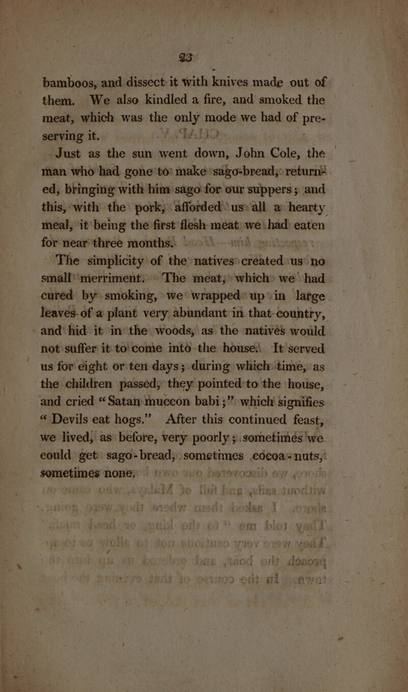 ae ae - 4 oe F bamboos, and dissect: it with knives made out of meat, which was the aig made we had of Brae serving it. MTA Just as the sun went down, John Cole, the ed, bringing with him ‘sago for our suppers; and this, with the pork, afforded .\us» all a hearty meal, ‘it ‘being the first flesh meat: we’ bach eaten for near three months. CT gaseous small merriment. © The meat; which» we \ had leaves-of a plant very abundant in that-countiy, and hid it in the woods, as the natives would not suffer it to'come into the house: It served us for eight or'ten days; during which time, as the children passed; they pointed’to the ‘house, and cried “Satan muccon babi ;”) which signifies “ Devils eat hogs.” After this continued feast, we lived, as before, very poorly ;.sometimés we eould get: sago- bread, sometimes cocoa -nuts,! sometimes none | ye wie betevoveil ey co: